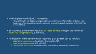 • Ground-glass opacity (GGO) represents:
• Filling of the alveolar spaces with pus, edema, hemorrhage, inflammation or tumor cells.
• Thickening of the interstitium or alveolar walls below the spatial resolution of the HRCT as
seen in fibrosis.
• So GGO may either be the result of air space disease (filling of the alveoli) or
interstitial lung disease (i.e. fibrosis).
• The location of the abnormalities in ground glass pattern can be helpfull:
• Upper zone predominance: Respiratory bronchiolitis, PCP.
• Lower zone predominance: UIP, NSIP, DIP.
• Centrilobular distribution: Hypersensitivity pneumonitis, Respiratory bronchiolitis
 