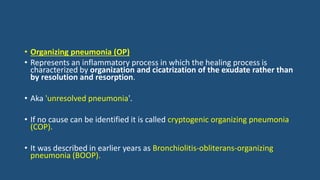 • Organizing pneumonia (OP)
• Represents an inflammatory process in which the healing process is
characterized by organization and cicatrization of the exudate rather than
by resolution and resorption.
• Aka 'unresolved pneumonia'.
• If no cause can be identified it is called cryptogenic organizing pneumonia
(COP).
• It was described in earlier years as Bronchiolitis-obliterans-organizing
pneumonia (BOOP).
 