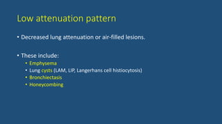 Low attenuation pattern
• Decreased lung attenuation or air-filled lesions.
• These include:
• Emphysema
• Lung cysts (LAM, LIP, Langerhans cell histiocytosis)
• Bronchiectasis
• Honeycombing
 