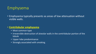 Emphysema
• Emphysema typically presents as areas of low attenuation without
visible walls.
• Centrilobular emphysema
• Most common type
• Irreversible destruction of alveolar walls in the centrilobular portion of the
lobule
• Upper lobe predominance
• Strongly associated with smoking.
 