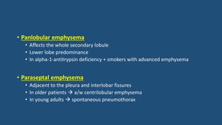 • Panlobular emphysema
• Affects the whole secondary lobule
• Lower lobe predominance
• In alpha-1-antitrypsin deficiency + smokers with advanced emphysema
• Paraseptal emphysema
• Adjacent to the pleura and interlobar fissures
• In older patients  a/w centrilobular emphysema
• In young adults  spontaneous pneumothorax
 