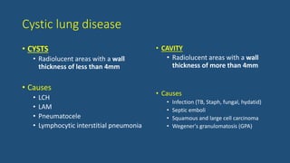 Cystic lung disease
• CYSTS
• Radiolucent areas with a wall
thickness of less than 4mm
• Causes
• LCH
• LAM
• Pneumatocele
• Lymphocytic interstitial pneumonia
• CAVITY
• Radiolucent areas with a wall
thickness of more than 4mm
• Causes
• Infection (TB, Staph, fungal, hydatid)
• Septic emboli
• Squamous and large cell carcinoma
• Wegener's granulomatosis (GPA)
 