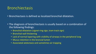 Bronchiectasis
• Bronchiectasis is defined as localized bronchial dilatation.
• The diagnosis of bronchiectasis is usually based on a combination of
the following findings:
• Bronchial dilatation (signet-ring sign, tram track sign)
• Bronchial wall thickening
• Lack of normal tapering with visibility of airways in the peripheral lung
• Mucus retention in the broncial lumen
• Associated atelectasis and sometimes air trapping
 