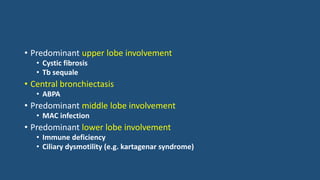 • Predominant upper lobe involvement
• Cystic fibrosis
• Tb sequale
• Central bronchiectasis
• ABPA
• Predominant middle lobe involvement
• MAC infection
• Predominant lower lobe involvement
• Immune deficiency
• Ciliary dysmotility (e.g. kartagenar syndrome)
 