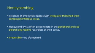 Honeycombing
• Presence of small cystic spaces with irregularly thickened walls
composed of fibrous tissue.
• Honeycomb cysts often predominate in the peripheral and sub-
pleural lung regions regardless of their cause.
• Irreversible – no t/t required
 