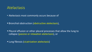 Atelactasis
• Atelectasis most commonly occurs because of
 Bronchial obstruction (obstructive atelectasis),
 Pleural effusion or other pleural processes that allow the lung to
collapse (passive or relaxation atelectasis), or
 Lung fibrosis (cicatrization atelectasis)
 