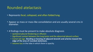 Rounded atelactasis
• Represents focal, collapsed, and often folded lung.
• Appear as mass or mass-like consolidation and are usually several cms in
diameter.
• 4 findings must be present to make absolute diagnosis
• Ipsilateral pleural thickening or effusion
• Significant contact between the lung lesion and the abnormal pleural surface
• Comet tail sign: Bending or bowing of adjacent bronchi and arteries toward the
edge of the area of rounded atelectasis.
• Volume loss in the lobe in which there is opacity.
 
