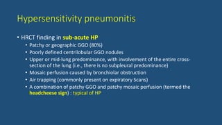 Hypersensitivity pneumonitis
• HRCT finding in sub-acute HP
• Patchy or geographic GGO (80%)
• Poorly defined centrilobular GGO nodules
• Upper or mid-lung predominance, with involvement of the entire cross-
section of the lung (i.e., there is no subpleural predominance)
• Mosaic perfusion caused by bronchiolar obstruction
• Air trapping (commonly present on expiratory Scans)
• A combination of patchy GGO and patchy mosaic perfusion (termed the
headcheese sign) : typical of HP
 
