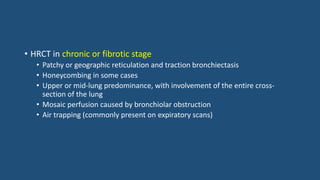 • HRCT in chronic or fibrotic stage
• Patchy or geographic reticulation and traction bronchiectasis
• Honeycombing in some cases
• Upper or mid-lung predominance, with involvement of the entire cross-
section of the lung
• Mosaic perfusion caused by bronchiolar obstruction
• Air trapping (commonly present on expiratory scans)
 