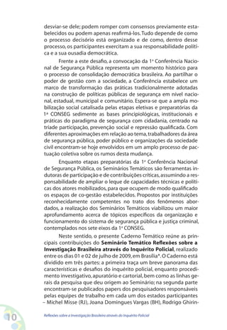 desviar-se dele; podem romper com consensos previamente esta-
      belecidos ou podem apenas reafirmá-los. Tudo depende de como
      o processo decisório está organizado e de como, dentro desse
      processo, os participantes exercitam a sua responsabilidade políti-
      ca e a sua ousadia democrática.
             Frente a este desafio, a convocação da 1a Conferência Nacio-
      nal de Segurança Pública representa um momento histórico para
      o processo de consolidação democrática brasileira. Ao partilhar o
      poder de gestão com a sociedade, a Conferência estabelece um
      marco de transformação das práticas tradicionalmente adotadas
      na construção de políticas públicas de segurança em nível nacio-
      nal, estadual, municipal e comunitário. Espera-se que a ampla mo-
      bilização social catalisada pelas etapas eletivas e preparatórias da
     1ª CONSEG sedimente as bases principiológicas, institucionais e
      práticas do paradigma de segurança com cidadania, centrado na
      tríade participação, prevenção social e repressão qualificada. Com
      diferentes aproximações em relação ao tema, trabalhadores da área
      de segurança pública, poder público e organizações da sociedade
      civil encontram-se hoje envolvidos em um amplo processo de pac-
      tuação coletiva sobre os rumos desta mudança.
             Enquanto etapas preparatórias da 1a Conferência Nacional
      de Segurança Pública, os Seminários Temáticos são ferramentas in-
      dutoras de participação e de contribuições críticas, assumindo a res-
      ponsabilidade de ampliar o leque de capacidades técnicas e políti-
      cas dos atores mobilizados, para que ocupem de modo qualificado
      os espaços de co-gestão estabelecidos. Propostos por instituições
      reconhecidamente competentes no trato dos fenômenos abor-
      dados, a realização dos Seminários Temáticos viabilizou um maior
      aprofundamento acerca de tópicos específicos da organização e
      funcionamento do sistema de segurança pública e justiça criminal,
      contemplados nos sete eixos da 1a CONSEG.
             Neste sentido, o presente Caderno Temático reúne as prin-
      cipais contribuições do Seminário Temático Reflexões sobre a
      Investigação Brasileira através do Inquérito Policial, realizado
      entre os dias 01 e 02 de julho de 2009, em Brasília*. O Caderno está
      dividido em três partes: a primeira traça um breve panorama das
      características e desafios do inquérito policial, enquanto procedi-
      mento investigativo, apuratório e cartorial, bem como as linhas ge-
      rais da pesquisa que deu origem ao Seminário; na segunda parte
      encontram-se publicados papers dos pesquisadores responsáveis
      pelas equipes de trabalho em cada um dos estados participantes
     – Michel Misse (RJ), Joana Domingues Vargas (BH), Rodrigo Ghirin-


10   Reflexões sobre a Investigação Brasileira através do Inquérito Policial
 