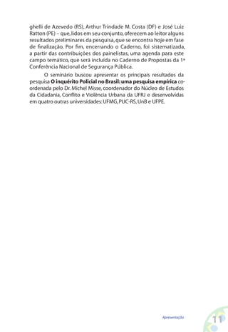 ghelli de Azevedo (RS), Arthur Trindade M. Costa (DF) e José Luiz
Ratton (PE) – que, lidos em seu conjunto, oferecem ao leitor alguns
resultados preliminares da pesquisa, que se encontra hoje em fase
de finalização. Por fim, encerrando o Caderno, foi sistematizada,
a partir das contribuições dos painelistas, uma agenda para este
campo temático, que será incluída no Caderno de Propostas da 1ª
Conferência Nacional de Segurança Pública.
       O seminário buscou apresentar os principais resultados da
pesquisa O inquérito Policial no Brasil: uma pesquisa empírica co-
ordenada pelo Dr. Michel Misse, coordenador do Núcleo de Estudos
da Cidadania, Conflito e Violência Urbana da UFRJ e desenvolvidas
em quatro outras universidades: UFMG, PUC-RS, UnB e UFPE.




                                                         Apresentação
                                                                        11
 