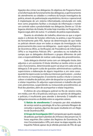 tigações dos crimes nas delegacias. Os objetivos do Programa foram
     a transformação do funcionamento das delegacias, o aprimoramento
     do atendimento ao cidadão e a melhora da função investigativa da
     polícia, através da padronização arquitetônica, técnica e operacional.
     A implantação de um sistema informatizado, estruturado em rede,
     teve como propósitos facilitar a circulação da informação e manter
     um controle sobre a produtividade nas delegacias. Dentre as 133 de-
     legacias distritais do Estado, 94 estão hoje inseridas no Programa De-
     legacia Legal, além de outras 15 unidades de polícia especializadas.
             Quanto às atividades de trabalho, observou-se que a organi-
     zação e a divisão de funções reformula, na prática, o que foi pauta-
     do formalmente pelo PDL. Apesar da determinação de que todos
     os policiais devem atuar em todas as etapas da investigação e do
     processamento dos casos nas delegacias – quais sejam, os Registros
     de Ocorrência (ROs), as Verificações de Procedência de Informação
     (VPIs) e os Inquéritos Policiais (IPs) – percebeu-se, no trabalho de
     campo, que os delegados distribuem a grupos diferentes de poli-
     ciais a responsabilidade de realizar cada etapa dos procedimentos.
             Cada delegacia distrital conta com um delegado titular, dois
     adjuntos e um assistente. O titular distribui as tarefas entre os poli-
     ciais e funcionários, determinando quem vai atuar em cada setor da
     delegacia. É ele quem cuida de questões administrativas e políticas,
     supervisiona a elaboração de alguns inquéritos e, em raros casos -
     quando há repercussão na mídia ou interesses particulares -, conduz
     ele mesmo as investigações. O assistente auxilia o titular e costuma
     cobrar o trabalho de policiais, além de despachar os procedimentos
     e relatar inquéritos. Os adjuntos supervisionam o trabalho dos poli-
     ciais plantonistas, suspendendo ou instaurando procedimentos ao
     final dos plantões, além de acompanhar e relatar inquéritos.
             O efetivo de uma delegacia policial no Rio de Janeiro conta,
     em média, com 40 a 50 policiais, total que, na opinião de delegados
     e policiais, é insuficiente para atender à demanda. O trabalho nas
     delegacias encontra-se dividido entre os seguintes setores:
            1) Balcão de atendimento: É composto por dois estudantes
             de serviço social ou psicologia. Ali se faz a primeira filtragem de
             consultas e queixas, algumas das quais resultarão em um Regis-
             tro de Ocorrência (RO).
             2) Grupo de Investigação (GI): É composto por quatro equipes
             de policiais, que fazem plantões de 24 horas e descansam nas 72
             horas seguintes. Eles cuidam dos Registros de Ocorrências, Ter-
             mos Circunstanciados e VPIs, sem atuar na etapa seguinte, a do
             Inquérito Policial, apesar da já referida previsão do PDL de que

18   Reflexões sobre a Investigação Brasileira através do Inquérito Policial
 