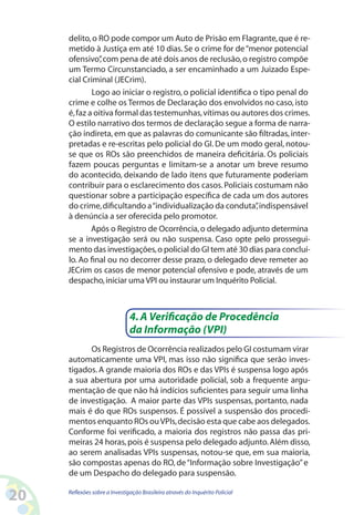 delito, o RO pode compor um Auto de Prisão em Flagrante, que é re-
     metido à Justiça em até 10 dias. Se o crime for de “menor potencial
     ofensivo” com pena de até dois anos de reclusão, o registro compõe
                ,
     um Termo Circunstanciado, a ser encaminhado a um Juizado Espe-
     cial Criminal (JECrim).
             Logo ao iniciar o registro, o policial identifica o tipo penal do
     crime e colhe os Termos de Declaração dos envolvidos no caso, isto
     é, faz a oitiva formal das testemunhas, vítimas ou autores dos crimes.
     O estilo narrativo dos termos de declaração segue a forma de narra-
     ção indireta, em que as palavras do comunicante são filtradas, inter-
     pretadas e re-escritas pelo policial do GI. De um modo geral, notou-
     se que os ROs são preenchidos de maneira deficitária. Os policiais
     fazem poucas perguntas e limitam-se a anotar um breve resumo
     do acontecido, deixando de lado itens que futuramente poderiam
     contribuir para o esclarecimento dos casos. Policiais costumam não
     questionar sobre a participação específica de cada um dos autores
     do crime, dificultando a “individualização da conduta” indispensável
                                                                ,
     à denúncia a ser oferecida pelo promotor.
             Após o Registro de Ocorrência, o delegado adjunto determina
     se a investigação será ou não suspensa. Caso opte pelo prossegui-
     mento das investigações, o policial do GI tem até 30 dias para concluí-
     lo. Ao final ou no decorrer desse prazo, o delegado deve remeter ao
     JECrim os casos de menor potencial ofensivo e pode, através de um
     despacho, iniciar uma VPI ou instaurar um Inquérito Policial.



                               4. A Verificação de Procedência
                               da Informação (VPI)
           Os Registros de Ocorrência realizados pelo GI costumam virar
     automaticamente uma VPI, mas isso não significa que serão inves-
     tigados. A grande maioria dos ROs e das VPIs é suspensa logo após
     a sua abertura por uma autoridade policial, sob a frequente argu-
     mentação de que não há indícios suficientes para seguir uma linha
     de investigação. A maior parte das VPIs suspensas, portanto, nada
     mais é do que ROs suspensos. É possível a suspensão dos procedi-
     mentos enquanto ROs ou VPIs, decisão esta que cabe aos delegados.
     Conforme foi verificado, a maioria dos registros não passa das pri-
     meiras 24 horas, pois é suspensa pelo delegado adjunto. Além disso,
     ao serem analisadas VPIs suspensas, notou-se que, em sua maioria,
     são compostas apenas do RO, de “Informação sobre Investigação” e
     de um Despacho do delegado para suspensão.

20   Reflexões sobre a Investigação Brasileira através do Inquérito Policial
 