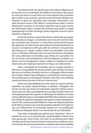 Os policiais do GIC são aqueles que mais realizam diligências ex-
ternas, pois não se encarregam de trabalhos burocráticos. São poucos
os casos que caem em suas mãos, só os mais especiais. Eles costumam
fazer rondas na área, visando a prender ocasionalmente indivíduos em
flagrante, os quais são “apertados” para conseguir informações a res-
peito de outros crimes. O GIC detém o conhecimento sobre a crimina-
lidade local e coordena os chamados inquéritos-mãe, os quais acumu-
lam informações sobre os grupos de criminosos que atuam na região,
especialmente no tráfico de drogas. Destes inquéritos “nascem” outros
inquéritos e flagrantes.
        No Rio de Janeiro, a maioria das favelas é dominada por grupos
de traficantes de drogas e considerada como “área de risco” de modo
                                                              ,
que os policiais não costumam ir a esses locais, senão através de gran-
des operações. As testemunhas que residem em favelas geralmente se
recusam a comparecer às DPs, pois, além de cultivarem uma profunda
desconfiança em relação à polícia, temem ser percebidas como dela-
tores, ou “X9” pelos traficantes. Este é um enorme entrave à elucidação
              ,
dos casos, sobretudo os homicídios, cujas vítimas, em sua maioria, mo-
ram em favela e têm antecedentes criminais. Ninguém se dispõe a co-
laborar com as investigações e sequer a polícia se mobiliza em arrolar
testemunhas, de modo que raramente se chega a um indiciamento.
        Sobre a elucidação de homicídios, deve-se ressaltar também a
demora e a má qualidade dos laudos periciais, além da fraca comunica-
ção entre os institutos de polícia técnica e as delegacias. Mesmo quan-
do os laudos chegam logo à delegacia, o conteúdo dos mesmos quase
não contribui para as investigações.Também não é feita, nem solicitada,
a perícia de local, caso trate-se de uma “área de risco”
                                                       .
        Diante da impossibilidade de se dar conta do volume total dos
inquéritos nos prazos regulamentados, os policiais e delegados sele-
cionam os casos que devem ser priorizados segundo critérios como a
repercussão na mídia, a gravidade do ato, a posição social da vítima e as
motivações pessoais dos agentes. A sobrecarga de trabalho é evocada
como justificativa para a morosidade do IP. Além disso, policiais se quei-
xam da falta de ajuda dos delegados, que apenas assinam despachos e
cobram-lhes metas de produtividade. As metas são impostas pela Che-
fia de Polícia e incluem uma cota de inquéritos relatados “com êxito”ou
                                                                      ,
seja, com indiciamento. Se alcançadas, resultam em uma gratificação
monetária ao delegado titular e na manutenção da sua titularidade.
        Uma tática empregada por policiais para “solucionar” vários in-
quéritos de uma só vez, aumentando a produtividade, é indiciar uma
única pessoa por vários crimes. Com base na semelhança entre deter-
minadas ocorrências, é possível induzir testemunhas a colaborar com a
incriminação de pessoas que já tiveram mandados de prisão expedidos,
                     Inquérito policial na cidade do Rio de Janeiro - resultados preliminares
                                                                                                23
 