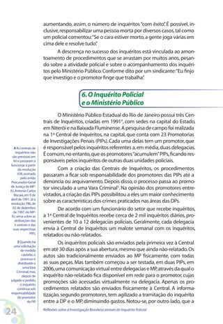 aumentando, assim, o número de inquéritos “com êxito” É possível, in-
                                                                                .
                        clusive, responsabilizar uma pessoa morta por diversos casos, tal como
                        um policial comentou:“Se o cara estiver morto, a gente joga várias em
                        cima dele e resolve tudo” .
                               A descrença no sucesso dos inquéritos está vinculada ao amon-
                        toamento de procedimentos que se arrastam por muitos anos, pesan-
                        do sobre a atividade policial e sobre o acompanhamento dos inquéri-
                        tos pelo Ministério Público. Conforme dito por um sindicante:“Eu finjo
                        que investigo e o promotor finge que trabalha”.


                                                  6. O Inquérito Policial
                                                  e o Ministério Público
                               O Ministério Público Estadual do Rio de Janeiro possui três Cen-
                        trais de Inquéritos, criadas em 19914, com sedes na capital do Estado,
                        em Niterói e na Baixada Fluminense. A pesquisa de campo foi realizada
                        na 1ª Central de Inquéritos, na capital, que conta com 23 Promotorias
                        de Investigações Penais (PIPs). Cada uma delas tem um promotor, que
   4 As centrais de     é responsável pelos inquéritos referentes a, em média, duas delegacias.
    inquéritos não
 são previstas em
                        É comum, no entanto, que os promotores “acumulem” PIPs, ficando res-
  lei e passaram a      ponsáveis pelos inquéritos de outras duas unidades policiais.
funcionar a partir
      da resolução             Com a criação das Centrais de Inquéritos, os procedimentos
      438, assinada     passaram a ficar sob responsabilidade dos promotores das PIPs até a
        pelo então
Procurador-Geral        denúncia ou arquivamento. Depois disso, o processo passa ao promo-
de Justiça do MP-
RJ, Antonio Carlos
                        tor vinculado a uma Vara Criminal5. Na opinião dos promotores entre-
   Biscaia, em 9 de     vistados, a criação das PIPs possibilitou a eles um maior conhecimento
abril de 1991. Já a
resolução 786, de
                        sobre as características dos crimes praticados nas áreas das DPs.
 02 de dezembro                De acordo com um funcionário do setor que recebe inquéritos,
  de 1997, do MP-
 RJ, versa sobre as     a 1ª Central de Inquéritos recebe cerca de 2 mil inquéritos diários, pro-
   atribuições das      venientes de 10 a 12 delegacias policiais. Geralmente, cada delegacia
   3 centrais e das
  suas respectivas      envia à Central de Inquéritos um malote semanal com os inquéritos,
                PIPs.
                        relatados ou não-relatados.
     5 Quando há               Os inquéritos policiais são enviados pela primeira vez à Central
  uma solicitação
       de medida        em até 30 dias após a sua abertura, mesmo que ainda não-relatado. Os
        cautelar, o
       processo é
                        autos são tradicionalmente enviados ao MP fisicamente, com todas
     distribuído a      as suas peças. Mas também começou a ser testada, em duas PIPs, em
         uma Vara       2006, uma comunicação virtual entre delegacias e MP, através da qual o
    Criminal, mas,
        depois de       inquérito não-relatado fica disponível em rede para o promotor, cujas
julgado o pedido,
       o inquérito
                        promoções são acessadas virtualmente na delegacia. Apenas os pro-
    continua sob        cedimentos relatados são enviados fisicamente à Central. A informa-
responsabilidade
     do promotor
                        tização, segundo promotores, tem agilizado a tramitação do inquérito
            da PIP.     entre a DP e o MP, diminuindo gastos. Notou-se, por outro lado, que a

24                      Reflexões sobre a Investigação Brasileira através do Inquérito Policial
 