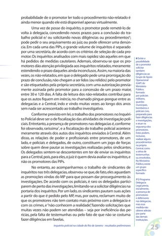 probabilidade de o promotor ler todo o procedimento não-relatado é
ainda menor quando ele está disponível apenas virtualmente.
        Uma vez de posse do inquérito, o promotor pode remetê-lo de
volta à delegacia, concedendo novos prazos para a conclusão do tra-
balho policial e/ ou solicitando novas diligências ou procedimentos6;
pode pedir o seu arquivamento ao juiz; ou pode oferecer uma denún-
cia. Em cada uma das PIPs, o grande volume de inquéritos é separado
por uma secretária, de acordo com os critérios de seleção de cada pro-
motor. Os inquéritos analisados com mais rapidez são aqueles em que                              6 Existe a
há pedidos de medidas cautelares. Ademais, observou-se que os pro-                               possibilidade
                                                                                                 de o promotor
motores dão atenção privilegiada aos inquéritos relatados, meramente                             solicitar
estendendo o prazo daqueles ainda inconclusos. Assim, na maioria das                             também
                                                                                                 diligências ao
vezes, os não-relatados, em que o delegado pede uma prorrogação do                               Grupo de Apoio
prazo de conclusão, não chegam a ser lidos (ou relidos) pelo promotor                            Operacional
                                                                                                 (GAP) do
e são etiquetados pela própria secretária, com uma autorização previa-                           Ministério
mente assinada pelo promotor para a concessão de um prazo maior,                                 Público,
                                                                                                 formado
entre 30 e 120 dias. A falta de leitura dos não-relatados contribui para                         por policiais
que os autos fiquem em inércia, no chamado pingue-pongue entre as                                militares,
                                                                                                 guardas
delegacias e a Central, indo e vindo muitas vezes ao longo dos anos                              municipais,
sem nada ser acrescentado ao trabalho investigativo.                                             bombeiros e
                                                                                                 policiais civis,
        Conforme previsto em lei, o trabalho dos promotores no Inquéri-                          preparado para
                                                                                                 fazer diligências
to Policial deve ser o de fiscalização das atividades de investigação poli-                      e investigações,
ciais. Entretanto, a presença de promotores nas delegacias é, conforme                           e atuar na
                                                                                                 segurança dos
foi observado, raríssima7, e a fiscalização do trabalho policial acontece                        promotores.
meramente através dos autos dos inquéritos enviados à Central. Além                              Estes podem,
                                                                                                 inclusive,
disso, as relações de poder e profissionais entre promotores, de um                              realizar alguns
lado, e policiais e delegados, de outro, constituem um jogo de forças                            procedimentos
                                                                                                 na própria
sobre quem deve pautar as investigações realizadas pelos sindicantes.                            Central, como
Os delegados sentem-se descontentes em ter de enviar os inquéritos                               a oitiva de
                                                                                                 testemunhas
para a Central, pois, para eles, o juiz é quem devia avaliar os inquéritos, e                    ou envolvidos.
não os promotores das PIPs.                                                                      No Ministério
                                                                                                 Público, existe
         No entanto, ao acompanharmos o trabalho de sindicantes de                               um grupo
                                                                                                 específico
inquéritos nas três delegacias, observou-se que, de fato, eles aguardam                          formado
as promoções vindas do MP para que possam dar prosseguimento às
                                                                                                 7 O Programa
investigações. De acordo com os policiais, é raro os delegados partici-                          Delegacia
parem de perto das investigações, limitando-se a solicitar diligências na                        Legal previa,
                                                                                                 inicialmente,
portaria dos inquéritos. Por um lado, os sindicantes pautam suas ações                           a presença de
a partir do que é pedido pelo MP, mas, por outro, reclamam muito de                              promotores
                                                                                                 e defensores
que os promotores não tem contato mais próximo com a delegacia e                                 nas delegacias,
                                                                                                 mas essa
com os crimes, e “não conhecem a realidade” fazendo solicitações que
                                                 ,                                               medida não
muitas vezes não podem ser atendidas – seja por ineficiência das pe-                             obteve adesão
                                                                                                 por parte
rícias, pela falta de testemunhas ou pelo fato de que não se costuma                             das demais
fazer diligências em favelas.                                                                    instituições.

                      Inquérito policial na cidade do Rio de Janeiro - resultados preliminares
                                                                                                                25
 
