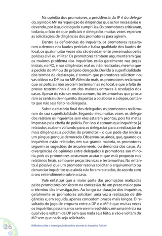 Na opinião dos promotores, a presidência do IP é do delega-
     do, agindo o MP na requisição de diligências que achar necessárias e
     devendo, por isso, o delegado cumpri-las. Os promotores criticaram,
     todavia, o fato de que policiais e delegados muitas vezes esperam
     as solicitações de diligências dos promotores para agirem.
             Dentre as deficiências do inquérito, os promotores ressalta-
     ram a demora nos laudos periciais e baixa qualidade dos laudos de
     local, os quais muitas vezes não são devidamente preservados pelas
     polícias civil ou militar. Os promotores também argumentaram que
     os maiores problema dos inquéritos estão geralmente nas peças
     iniciais, no RO, e nas diligências mal ou não realizadas, mesmo que
     a pedido do MP ou do próprio delegado. Devido à superficialidade
     dos termos de declaração, é comum que promotores solicitem no-
     vas oitivas na DP ou no MP. Além do mais, os promotores reclamam
     que os policiais não arrolam testemunhas no local, e que a falta de
     provas testemunhais é um dos maiores entraves à resolução dos
     casos. Apesar de não ser muito comum, há testemunhas que procu-
     ram as centrais de inquérito, dispostas a colaborar e a depor, contan-
     to que não seja feito na delegacia.
             Sobre o relatório final dos delegados, os promotores reclama-
     ram de sua superficialidade. Segundo eles, muitas vezes os delega-
     dos relatam os inquéritos sem eles estarem prontos, pois há metas
     impostas pela chefia de polícia. Por isso, é comum que inquéritos já
     relatados acabem voltando para as delegacias para a realização de
     mais diligências, a pedidos do promotor – o que pode dar início a
     um pingue-pongue demorado. Observou-se, ainda, que, quando os
     inquéritos estão relatados, em sua grande maioria, os promotores
     seguem as sugestões de arquivamento ou denúncia dos casos. As
     divergências de opiniões entre delegados e promotores são mino-
     ria, pois os promotores costumam acatar o que está proposto nos
     relatórios finais, se houver peças técnicas e testemunhas. No entan-
     to, é possível que um promotor resolva solicitar o arquivamento ou
     denunciar inquéritos que ainda não foram relatados, de acordo com
     o seu entendimento sobre o caso.
             Vale enfatizar que a maior parte das promoções realizadas
     pelos promotores consistem na concessão de um prazo maior para
     o término das investigações. Ao longo da duração dos inquéritos,
     geralmente os promotores solicitam uma vez a realização de dili-
     gências e, em seguida, apenas concedem prazos mais longos. O re-
     sultado do jogo de empurra entre a DP e o MP é que muitas vezes
     os inquéritos passam anos sem serem resolvidos, em uma inércia na
     qual vão e voltam da DP sem que nada seja feito, e vão e voltam do
     MP sem que nada seja solicitado.

26   Reflexões sobre a Investigação Brasileira através do Inquérito Policial
 