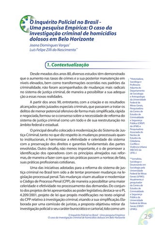 O Inquérito Policial no Brasil -
      Uma pesquisa Empírica: O caso da
      investigação criminal de homicídios
      dolosos em Belo Horizonte
      Joana Domingues Vargas*
      Luís Felipe Zilli do Nascimento**


                  1. Contextualização
        Desde meados dos anos 80, diversos estudos têm demonstrado
que o aumento nas taxas de crimes e a sua posterior manutenção em                               *Historiadora,
                                                                                                Socióloga e
níveis elevados, bem como transformações ocorridas nos padrões da                               Professora
criminalidade, não foram acompanhados de mudanças mais radicais                                 Adjunta do
                                                                                                Departamento
no sistema de justiça criminal, de maneira a possibilitar a sua adequa-                         de Sociologia
ção a essas novas realidades.                                                                   e Antropologia
                                                                                                da Universidade
        A partir dos anos 90, entretanto, com a criação e os resultados                         Federal de
                                                                                                Minas Gerais,
alcançados pelos juizados especiais criminais, que passaram a tratar os                         Pesquisadora
delitos de menor potencial ofensivo de forma mais simplificada, rápida                          do Centro de
                                                                                                Estudos de
e negociada, formou-se o consenso sobre a necessidade de reforma do                             Criminalidade
sistema de justiça criminal como um todo e de sua reestruturação no                             e Segurança
                                                                                                Pública (CRISP)
âmbito federal e estadual.                                                                      da UFMG e
                                                                                                Pesquisadora
        O principal desafio colocado à modernização do Sistema de Jus-                          Associada do
tiça Criminal, tanto no que diz respeito às mudanças processuais quan-                          Núcleo de
                                                                                                Estudos da
to institucionais, é harmonizar a efetividade e celeridade do sistema                           Cidadania,
com a preservação dos direitos e garantias fundamentais das partes                              Conflito e
                                                                                                Violência Urbana
envolvidas. Outro desafio, não menos importante, é o de promover a                              (NECVU) da
identificação dos operadores com os princípios almejados nas refor-                             UFRJ. J

mas, de maneira a fazer com que tais práticas passem a nortear, de fato,                        **Jornalista,
suas práticas profissionais cotidianas.                                                         Sociólogo e
                                                                                                Doutorando em
        Uma das iniciativas adotadas para a reforma do sistema de jus-                          Sociologia pela
                                                                                                Universidade
tiça criminal no Brasil tem sido a de tentar promover mudanças na le-                           Federal de Minas
gislação processual penal. Tais mudanças visam atualizar e modernizar                           Gerais (UFMG).
                                                                                                Atualmente, é
o Código de Processo Penal (CPP), de maneira a possibilitar uma maior                           pesquisador
celeridade e efetividade no processamento das demandas. Do conjun-                              do Centro de
                                                                                                Estudos de
to dos projetos de lei apresentados ao poder legislativo, destaca-se o PL                       Criminalidade
4.209/2001, projeto de lei que propôs modificações no texto original                            e Segurança
                                                                                                Pública da
do CPP relativo à investigação criminal, visando a sua simplificação. Ela-                      Universidade
                                                                                                Federal de Minas
borada por uma comissão de juristas, a proposta objetivou retirar da                            Gerais (CRISP/
investigação policial o seu caráter burocrático e cartorial, tido como um                       UFMG).

                                      O Inquérito Policial no Brasil - Uma pesquisa Empírica:
                   O caso da investigação criminal de homicídios dolosos em Belo Horizonte                   2
 
