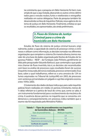 tar, entretanto, que a pesquisa em Belo Horizonte foi bem mais
              ampla do que a aqui tratada, abarcando os outros crimes delimi-
              tados para o estudo: roubos, furtos e estelionatos e etnografias
              realizadas em outras delegacias. Parte da pesquisa também foi
              desenvolvida na Vara de Inquéritos Policiais, nova agência do sis-
              tema de justiça em Belo Horizonte. Finalmente, enfatiza-se que
              os resultados, ora apresentados, são ainda preliminares.


                               3. Fluxo do Sistema de Justiça
                               Criminal para o crime de
                               homicídio em Belo Horizonte
            Estudos de fluxo do sistema de justiça criminal buscam, origi-
     nalmente, avaliar a capacidade do sistema de processar crimes e crimi-
     nosos e utilizam como informação, as decisões tomadas nas diferentes
     organizações que compõem o sistema. De maneira diversa, iremos nos
     valer de uma base de dados organizada pelo Núcleo de Estudos de Se-
     gurança Pública – NESP – da Fundação João Pinheiro, gentilmente ce-
     dida pelo pesquisador Eduardo Batitucci, que contempla o que pode-
     mos chamar de fluxo invertido, isto é, as decisões são reconstituídas
     com base na análise de processos cujos resultados foram de sucesso
     (inquérito instaurado, denúncia realizada, processo sentenciado). Essa
     base, sobre a qual trabalhamos, refere-se a uma amostra de 124 vo-
     lumes arquivados no Tribunal de Justiça/MG em 2003, de processos
     com sentenças já transitadas em julgado e cujo fato originário ocorreu
     entre 1978 e 2003.
            O tratamento dos dados da base indica que, para cada inquérito
     policial, foram realizadas em média 2,5 perícias. Entretanto, menos de
     ¼ delas referiam-se à perícia de local do crime, que, como se sabe, é
     um instrumento fundamental para o esclarecimento da mecânica do
     crime. A ausência dessas perícias no inquérito que se converteu em
     denúncia e, conseqüentemente, em processo, indica também que o
     exame não foi requisitado pelo Ministério Público.

                   Tabela 1 – Tipos de procedimentos nos inquéritos
                            de homicídios dolosos – BH/MG
                            Tipos de procedimentos                   Média por Inquérito
                          Perícias                                             2,5
                          Diligências externas                                 3,5
                          Depoimentos de testemunhas                           7,0
                          Confissão do suspeito                                80%
         Fonte: TJMG/NESP-FJP/UFMG-CRISP


32   Reflexões sobre a Investigação Brasileira através do Inquérito Policial
 