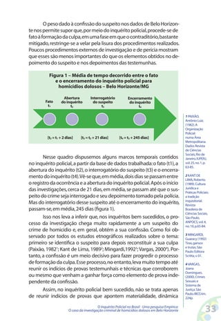 O peso dado à confissão do suspeito nos dados de Belo Horizon-
te nos permite supor que, por meio do inquérito policial, procede-se de
fato à formação da culpa, em uma fase em que o contraditório, bastante
mitigado, restringe-se a velar pela lisura dos procedimentos realizados.
Poucos procedimentos externos de investigação e de perícia mostram
que esses são menos importantes do que os elementos obtidos no de-
poimento do suspeito e nos depoimentos das testemunhas.

          Figura 1 – Média de tempo decorrido entre o fato
             e o encerramento do inquérito policial para
              homicídios dolosos – Belo Horizonte/MG

                   Abertura          Interrogatório           Encerramento
        Fato      do inquérito         do suspeito             do inquérito
         t1            t2                   t3                      t4

                                                                                                    1 PAIXÃO,
                                                                                                    Antônio Luiz.
                                                                                                    (1982). A
                                                                                                    Organização
                                                                                                    Policial
         [t2 = t1 + 2 dias]    [t3 = t2 + 21 dias]       [t4 = t3 + 245 dias]                       numa Área
                                                                                                    Metropolitana.
                                                                                                    Dados Revista
                                                                                                    de Ciências
                                                                                                    Sociais, Rio de
       Nesse quadro dispusemos alguns marcos temporais contidos                                     Janeiro, IUPERJ,
no inquérito policial, a partir da base de dados trabalhada: o fato (t1), a                         vol. 25, no. 1, p.
                                                                                                    63-85.
abertura do inquérito (t2), o interrogatório do suspeito (t3) e o encerra-
mento do inquérito (t4). Vê-se que, em média, dois dias se passam entre                             2 KANT DE
                                                                                                    LIMA, Roberto.
o registro da ocorrência e a abertura do inquérito policial. Após o início                          (1989). Cultura
                                                                                                    Jurídica e
das investigações, cerca de 21 dias, em média, se passam até que o sus-                             Práticas Policiais:
peito do crime seja interrogado e seu depoimento tomado pela polícia.                               a tradição
                                                                                                    inquisitorial.
Mas do interrogatório desse suspeito até o encerramento do inquérito,                               Revista
passam-se, em média, 245 dias (figura 1).                                                           Brasileira de
                                                                                                    Ciências Sociais,
       Isso nos leva a inferir que, nos inquéritos bem sucedidos, o pro-                            São Paulo,
                                                                                                    ANPOCS, vol. 4,
cesso da investigação chega muito rapidamente a um suspeito do                                      no. 10, p.65-84.
crime de homicídio e, em geral, obtém a sua confissão. Como foi ob-
                                                                                                    3 MINGARDI,
servado por todos os estudos etnográficos realizados sobre o tema:                                  Guaracy (1992)
primeiro se identifica o suspeito para depois reconstituir a sua culpa                              Tiras, gansos
                                                                                                    e trutas. São
(Paixão, 19821; Kant de Lima, 19892; Mingardi,19923; Vargas, 20004). Por-                           Paulo: Editora
tanto, a confissão é um meio decisivo para fazer progredir o processo                               Scritta, v. 01.
de formação da culpa. Esse processo, no entanto, leva muito tempo até                               4 VARGAS,
reunir os indícios de provas testemunhais e técnicas que corroborem                                 Joana
                                                                                                    Domingues.
ou mesmo que venham a ganhar força como elemento de prova inde-                                     (2000). Crimes
pendente da confissão.                                                                              Sexuais e
                                                                                                    Sistema de
       Assim, no inquérito policial bem sucedido, não se trata apenas                               Justiça. São
                                                                                                    Paulo, IBCCrim.
de reunir indícios de provas que apontem materialidade, dinâmica                                    224p.

                                          O Inquérito Policial no Brasil - Uma pesquisa Empírica:
                       O caso da investigação criminal de homicídios dolosos em Belo Horizonte                      33
 