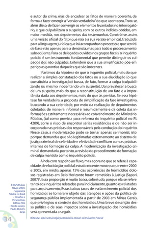 e autor do crime, mas de encadear os fatos de maneira coerente, de
                     forma a fazer emergir a “versão verdadeira” do que aconteceu. Trata-se,
                     além disso, de fazer convergir os elementos levantados no interrogató-
                     rio, e que culpabilizam o suspeito, com os outros indícios obtidos, em
                     maior medida, nos depoimentos das testemunhas. Constrói-se, assim,
                     uma versão oficial do fato (que não é a sua versão empírica), traduzida
                     para a linguagem jurídica que irá acompanhar o processo e que servirá
                     de base não apenas para a denúncia, mas para todo o processamento
                     subseqüente. Para os delegados ouvidos nos grupos focais, o inquérito
                     policial é um instrumento fundamental que permite distinguir os cul-
                     pados dos não culpados. Entendem que a sua simplificação põe em
                     perigo as garantias daqueles que são inocentes.
                             Partimos da hipótese de que o inquérito policial, mais do que
                     realizar a simples constatação dos fatos ou a sua elucidação (o que
                     constituiria a investigação) busca, de fato, formar a culpa (culpabili-
                     zando ou mesmo inocentando um suspeito). Daí prevalecer a busca
                     de um suspeito, mais do que a reconstituição de um fato e a impor-
                     tância dada aos depoimentos, mais do que às perícias. Se essa hipó-
                     tese for verdadeira, a proposta de simplificação da fase investigativa,
                     buscando a sua celeridade, por meio da realização de depoimentos
                     coletados de maneira informal e resumidamente e da coleta das in-
                     formações estritamente necessárias ao convencimento do Ministério
                     Público, (tal como prevista para reforma do inquérito policial no PL
                     4209), corre o risco de encontrar sérias resistências e de não ser in-
                     corporada nas práticas dos responsáveis pela condução do inquérito.
                     Nesse caso, a modernização pode se tornar apenas cerimonial, isto
                     porque demandas que são legitimadas externamente ao sistema de
                     justiça criminal de celeridade e efetividade conflitam com as práticas
                     internas de formação da culpa. A modernização da investigação cri-
                     minal demandaria, portanto, a revisão do procedimento de formação
                     de culpa mantido com o inquérito policial.
                             Ainda com respeito ao fluxo, mas agora no que se refere à capa-
                     cidade de elucidação policial, estudo recente mostrou que entre 2000
                     e 2005, em média, apenas 15% das ocorrências de homicídios dolo-
                     sos registradas em Belo Horizonte foram remetidas à justiça (Sapori,
                     2007)5. Essa proporção é muito baixa, sobretudo, porque ela se refere
   5 SAPORI, Luís    tanto aos inquéritos relatados para indiciamento, quanto os relatados
    Flávio (2007).   para arquivamento. Essas baixas taxas de esclarecimento policial dos
       Segurança
 Pública no Brasil   homicídios se tornaram objeto das atenções e ações da política de
     – Desafios e
    Perspectivas.
                     segurança pública implementada a partir de 2003 em Minas Gerais,
     Editora FGV,    que privilegiou o controle dos homicídios. Uma breve descrição des-
  Rio de Janeiro.
  Paulo, IBCCrim.
                     sa política e de seus impactos sobre a investigação dos homicídios
            224p.    será apresentada a seguir.

34                   Reflexões sobre a Investigação Brasileira através do Inquérito Policial
 