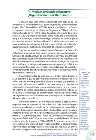 4. Modelo de Gestão e Estrutura
                  Organizacional em Minas Gerais

          O ano de 2003 vem sendo considerado uma espécie de “tur-
 ning point” na história recente da Segurança Pública em Minas Gerais
 (Sapori, 20076; Beato Filho 20087). Naquele ano, o Governo do Estado
 extinguiu as secretarias de estado de “Segurança Pública” e de “Jus-
 tiça” unificando-as na recém-criada Secretaria de Estado de Defesa
      ,
 Social (SEDS). O princípio norteador dessa fusão era o pressuposto
 de que a elaboração e a implementação eficiente de políticas públi-
 cas de enfrentamento à criminalidade só poderiam se dar através de
 uma secretaria que detivesse, sob sua chancela, todas as instituições
 governamentais envolvidas na produção de Segurança Pública8.
          Em todas as suas frentes de atuação, a Secretaria de Defesa So-
 cial articula uma série de ações, cujos impactos são monitorados pelo
 Governo do Estado, através de um modelo gerencial denominado
“gestão por resultados” Tal modelo compreende ciclos regulares e sis-
                         .
 temáticos de organização de bases de dados e produção de diagnós-
 ticos; análise e modelagem de problemas de segurança pública; im-
 plementação de ações e intervenções integradas; além de avaliações
                                                                                                6 Idem.
 e monitoramento da efetividade das intervenções e de cumprimento
 das metas estabelecidas.                                                                       7 BEATO FILHO,
                                                                                                C. C.; SILVA, B.
          Anualmente, todas as instituições e órgãos subordinados à                             F. A. ; TAVARES,
 SEDS assinam o que se convencionou chamar de “acordo de resul-                                 R. . Crime e
                                                                                                Estratégias de
 tados” Trata-se de um plano de atividades e metas que precisa ser
        .                                                                                       policiamento.
                                                                                                Dados (Rio de
 cumprido pelos atores envolvidos nos processos em questão. Im-                                 Janeiro), v. 51, p.
 pulsionados por gratificações pecuniárias concedidas aos servidores                            51, 2008.
 do Sistema de Defesa Social, tais acordos contemplam desde metas                               8 Estão sob a
 mais amplas de redução de determinados índices de criminalidade,                               coordenação
                                                                                                da SEDS as
 até objetivos mais restritos, referentes à realização de procedimentos                         polícias Civil e
 administrativos específicos.                                                                   Militar, o Corpo
                                                                                                de Bombeiros,
          Em termos práticos, esse modelo de gestão e esta estrutura                            o Sistema
 organizacional se operacionalizam sobre uma base territorial especi-                           Prisional,
                                                                                                o Sistema
 ficamente estabelecida para demarcar os limites de responsabilidade                            Socioeducativo,
 compartilhados entre as polícias Civil e Militar. Hoje, Minas Gerais se                        todos os bancos
                                                                                                de dados e
 encontra dividida em 16 Regiões Integradas de Segurança Pública                                sistemas de
 (RISP), estas subdivididas em 31 Áreas de Coordenação Integrada de                             informação
                                                                                                referentes à
 Segurança Pública (ACISP), e estas também subdivididas em 123 Áre-                             questão da
                                                                                                Segurança
 as Integradas de Segurança Pública (AISP). A cada um desses níveis                             Pública e
 corresponde um território cuja responsabilidade é compartilhada                                uma série de
                                                                                                programas de
 entre unidades correspondentes das duas polícias. Para os crimes                               prevenção à
 de maior complexidade e potencial ofensivo, como tráfico de dro-                               criminalidade.

                                      O Inquérito Policial no Brasil - Uma pesquisa Empírica:
                   O caso da investigação criminal de homicídios dolosos em Belo Horizonte                       35
 