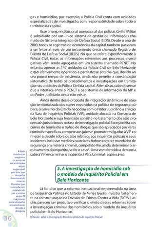 gas e homicídios, por exemplo, a Polícia Civil conta com unidades
                       especializadas de investigação, com responsabilidade sobre todo o
                       território da capital.
                               Esse arranjo institucional operacional das polícias Civil e Militar
                       é subsidiado por um único sistema de gestão de informações cha-
                       mado de Sistema Integrado de Defesa Social (SIDS). Desde o ano de
                       2003, todos os registros de ocorrências da capital também passaram
                       a ser feitos através de um instrumento único chamado Registro de
                       Evento de Defesa Social (REDS). No que se refere especificamente à
                       Polícia Civil, todas as informações referentes aos processos investi-
                       gativos vêm sendo agregadas em um sistema chamado PCNET. No
                       entanto, apenas as 147 unidades da Polícia Civil de Belo Horizonte
                       estão efetivamente operando a partir desse sistema que, devido ao
                       seu pouco tempo de existência, ainda não permite a consolidação
                       sistemática de todos os procedimentos e investigações em tramita-
                       ção nas unidades da Polícia Civil da capital. Além disso, cabe observar
                       que a interface entre o PCNET e os sistemas de informação do MP e
                       do Poder Judiciário ainda não existe.
                               Ainda dentro dessa proposta de integração sistêmica e de atua-
                       ção territorializada dos atores envolvidos na política de segurança pú-
                       blica, o Governo do Estado negociou com o Poder Judiciário a criação
                       da Vara de Inquéritos Policiais (VIP), unidade alocada na Comarca de
                       Belo Horizonte e cuja finalidade consiste no tratamento dos atos pro-
                       cessuais jurisdicionais, na fase de investigação policial. Exceção feita aos
                       crimes de homicídio e tráfico de drogas, que são apreciados por varas
                       criminais específicas, compete aos juízes e promotores ligados à VIP co-
                       nhecer e decidir sobre os atos relativos aos inquéritos policiais e seus
                       incidentes, inclusive medidas cautelares, habeas corpus e mandados de
                       segurança em matéria criminal, competido-lhe, ainda, determinar o ar-
            9 Após     quivamento do inquérito, se for o caso9. Uma vez oferecida a denúncia,
      distribuição     cabe à VIP encaminhar o inquérito à Vara Criminal responsável.
        e registros
      os autos são
  encaminhados
            ao juiz
      responsável                                5. A investigação de homicídio sob
   pela Vara que
         despacha                                o modelo de Inquérito Policial em
   determinando
          vistas ao                              Belo Horizonte
   Promotor que
   concorda com
     os prazos do             Já foi dito que a reforma institucional empreendida na área
    juiz e retorna     de Segurança Pública no Estado de Minas Gerais investiu fortemen-
          ao juiz. O
       magistrado      te na reestruturação da Divisão de Crimes Contra a Vida (DCcV), as-
 então despacha        sim, pareceu ser produtivo verificar o efeito dessas reformas sobre
  encaminhando
         de volta à    a investigação criminal dos homicídios sob o modelo do inquérito
         delegacia     policial em Belo Horizonte.

36                     Reflexões sobre a Investigação Brasileira através do Inquérito Policial
 