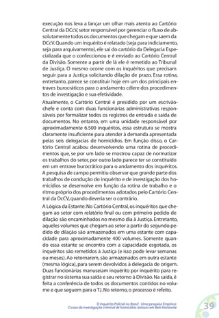 execução nos leva a lançar um olhar mais atento ao Cartório
Central da DCcV, setor responsável por gerenciar o fluxo de ab-
solutamente todos os documentos que chegam e que saem da
DCcV. Quando um inquérito é relatado (seja para indiciamento,
seja para arquivamento), ele sai do cartório da Delegacia Espe-
cializada que o confeccionou e é enviado ao Cartório Central
da Divisão. Somente a partir de lá ele é remetido ao Tribunal
de Justiça. O mesmo ocorre com os inquéritos que precisam
seguir para a Justiça solicitando dilação de prazo. Essa rotina,
entretanto, parece se constituir hoje em um dos principais en-
traves burocráticos para o andamento célere dos procedimen-
tos de investigação e sua efetividade.
Atualmente, o Cartório Central é presidido por um escrivão-
chefe e conta com duas funcionárias administrativas respon-
sáveis por formalizar todos os registros de entrada e saída de
documentos. No entanto, em uma unidade responsável por
aproximadamente 6.500 inquéritos, essa estrutura se mostra
claramente insuficiente para atender à demanda apresentada
pelas seis delegacias de homicídios. Em função disso, o Car-
tório Central acabou desenvolvendo uma rotina de procedi-
mentos que, se por um lado se mostrou capaz de normatizar
os trabalhos do setor, por outro lado parece ter se constituído
em um entrave burocrático para o andamento dos inquéritos.
A pesquisa de campo permitiu observar que grande parte dos
trabalhos de condução do inquérito e de investigação dos ho-
micídios se desenvolve em função da rotina de trabalho e o
ritmo próprio dos procedimentos adotados pelo Cartório Cen-
tral da DcCV, quando deveria ser o contrário.
A Lógica da Estante: No Cartório Central, os inquéritos que che-
gam ao setor com relatório final ou com primeiro pedido de
dilação são encaminhados no mesmo dia à Justiça. Entretanto,
aqueles volumes que chegam ao setor a partir do segundo pe-
dido de dilação são armazenados em uma estante com capa-
cidade para aproximadamente 400 volumes. Somente quan-
do essa estante se encontra com a capacidade esgotada, os
inquéritos são remetidos à Justiça (e isso pode levar semanas
ou meses). Ao retornarem, são armazenados em outra estante
(mesma lógica), para serem devolvidos à delegacia de origem.
Duas funcionárias manuseiam inquérito por inquérito para re-
gistrar no sistema sua saída e seu retorno à Divisão. Na saída, é
feita a conferência de todos os documentos contidos no volu-
me e que seguem para o TJ. No retorno, o processo é refeito.

                               O Inquérito Policial no Brasil - Uma pesquisa Empírica:
            O caso da investigação criminal de homicídios dolosos em Belo Horizonte      3
 