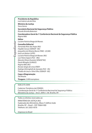 Presidente da República
             Luiz Inácio Lula da Silva
             Ministro da Justiça
             Tarso Genro
             Secretário Nacional de Segurança Pública
             Ricardo Brisolla Balestreri
             Coordenadora Geral da 1a Conferência Nacional de Segurança Pública
             Regina Miki
             Editor
             Luciane Patrício Braga de Moraes
Expediente




             Conselho Editorial
             Fernanda Alves dos Anjos (MJ)
             Haydée Caruso (SENASP - MJ)
             Jacqueline de Oliveira Muniz (PMD - UCAM)
             José Luis Ratton (UFPE)
             Luciane Patrício Braga de Moraes (MJ)
             Luis Flávio Sapori (PUC - MG)
             Marcelo Ottoni Durante (SENASP MJ)
             Paula Miraglia (ILANUD)
             Regina Miki (MJ)
             Renato Sérgio de Lima (FBSP)
             Rodrigo Ghiringhelli de Azevedo (PUC - RS)
             Thadeu de Jesus e Silva Filho (SENASP - MJ)
             Capa e Diagramação
             Tati Rivoire
             Tiragem: 5.000 exemplares

             ISSN 2175-5949
             Cadernos Temáticos da CONSEG
             Coordenação Geral da 1ª Conferência Nacional de Segurança Pública
             Ministério da Justiça – Ano I, 2009, n. 06. Brasília, DF.

             Todos os direitos reservados ao
             MINISTÉRIO DA JUSTIÇA (MJ)
             Esplanada dos Ministérios, Bloco T, Edifício Sede
             Brasília, DF – Brasil – CEP 70064-900
             Telefone: (61) 2025-9570

             Impresso no Brasil
 