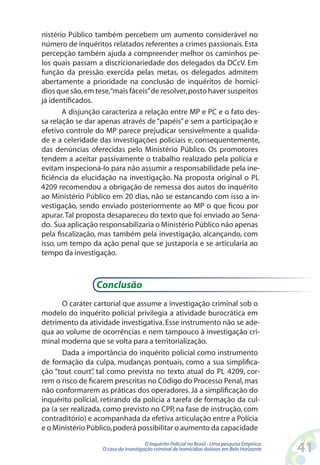 nistério Público também percebem um aumento considerável no
número de inquéritos relatados referentes a crimes passionais. Esta
percepção também ajuda a compreender melhor os caminhos pe-
los quais passam a discricionariedade dos delegados da DCcV. Em
função da pressão exercida pelas metas, os delegados admitem
abertamente a prioridade na conclusão de inquéritos de homicí-
dios que são, em tese,“mais fáceis” de resolver, posto haver suspeitos
já identificados.
       A disjunção caracteriza a relação entre MP e PC e o fato des-
sa relação se dar apenas através de “papéis” e sem a participação e
efetivo controle do MP parece prejudicar sensivelmente a qualida-
de e a celeridade das investigações policiais e, consequentemente,
das denúncias oferecidas pelo Ministério Público. Os promotores
tendem a aceitar passivamente o trabalho realizado pela polícia e
evitam inspecioná-lo para não assumir a responsabilidade pela ine-
ficiência da elucidação na investigação. Na proposta original o PL
4209 recomendou a obrigação de remessa dos autos do inquérito
ao Ministério Público em 20 dias, não se estancando com isso a in-
vestigação, sendo enviado posteriormente ao MP o que ficou por
apurar. Tal proposta desapareceu do texto que foi enviado ao Sena-
do. Sua aplicação responsabilizaria o Ministério Público não apenas
pela fiscalização, mas também pela investigação, alcançando, com
isso, um tempo da ação penal que se justaporia e se articularia ao
tempo da investigação.



                 Conclusão
       O caráter cartorial que assume a investigação criminal sob o
modelo do inquérito policial privilegia a atividade burocrática em
detrimento da atividade investigativa. Esse instrumento não se ade-
qua ao volume de ocorrências e nem tampouco à investigação cri-
minal moderna que se volta para a territorialização.
       Dada a importância do inquérito policial como instrumento
de formação da culpa, mudanças pontuais, como a sua simplifica-
ção “tout court” tal como prevista no texto atual do PL 4209, cor-
                 ,
rem o risco de ficarem prescritas no Código do Processo Penal, mas
não conformarem as práticas dos operadores. Já a simplificação do
inquérito policial, retirando da polícia a tarefa de formação da cul-
pa (a ser realizada, como previsto no CPP, na fase de instrução, com
contraditório) e acompanhada da efetiva articulação entre a Polícia
e o Ministério Público, poderá possibilitar o aumento da capacidade
                                      O Inquérito Policial no Brasil - Uma pesquisa Empírica:
                   O caso da investigação criminal de homicídios dolosos em Belo Horizonte      41
 