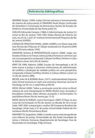 Referências bibliográficas

ADORNO, Sérgio. (1999). Justiça Formal: estrutura e funcionamento
do sistema de justiça penal. In: PINHEIRO, Paulo Sérgio. Continuida-
de Autoritária e Construção da Democracia. Núcleo de Estudos da
Violência. Universidade de São Paulo, p.642-55.
COELHO, Edmundo Campos. (1986). A Administração da Justiça Cri-
minal no Rio de Janeiro: 1942-1967. Dados Revista de Ciências So-
ciais, vol. 29, no. 1, p.61-81. Instituto Universitário de Pesquisas do Rio
de Janeiro (IUPERJ).
CÓDIGO DE PROCESSO PENAL. (2004). GOMES, Luis Flávio (org). Edi-
tora Revista dos Tribunais. 6ª. Edição atualizada em 05.janeiro.2004.
Brasil. [Primeira edição 1942].
GARAPON, Antoine  PAPADOPOULOS, Ioannis. (2008). Julgar nos
Estados Unidos e na França: cultura jurídica francesa e common Law
em uma perspectiva comparada. Coleção Conflitos, Direitos e Cultu-
ra. Editora Lúmen Júris, Rio de Janeiro.
KANT DE LIMA, Roberto. (2008). Ensaios de Antropologia e de Di-
reito: acesso à justiça e processos institucionais de administração
de conflitos e produção da verdade jurídica em uma perspectiva
comparada. Coleção Conflitos, Direitos e Cultura. Editora Lúmen Jú-
ris, Rio de Janeiro, 289p.
MEYER, John W.  ROWAN, Brian. (1977). Institutionalized Organiza-
tions: formal structure as myth and ceremony. American Journal of
Sociology, vol. 83, no. 2, september, p.440-63.
MISSE, Michel (2008). “Sobre a construção social do crime no Brasil:
esboços de uma interpretação” In: MISSE, Michel (org.). Acusados e
                                      .
Acusadores: estudos sobre ofensas, acusações e incriminações. Fa-
perj/Editora Revan. Rio de Janeiro, pp. 13-32.
MISSE, Michel  VARGAS, Joana Domingues (2007) O fluxo no pro-
cesso de incriminação no Rio de Janeiro na década de 50 e no pe-
ríodo 1997-2001: comparação e análise. XIII Congresso Brasileiro de
Sociologia. 29 de maio a 01 de junho. Universidade Federal de Per-
nambuco. Recife, Pernambuco, Brasil.
SINHORETTO, Jacqueline. (2006). Ir aonde o povo está: etnografia de
uma reforma da justiça. Universidade de São Paulo, Faculdade de
Letras e Ciências Humanas, Departamento de Sociologia, Tese de
Doutorado em Sociologia, 418p. (mimeo)


                                      O Inquérito Policial no Brasil - Uma pesquisa Empírica:
                   O caso da investigação criminal de homicídios dolosos em Belo Horizonte      43
 