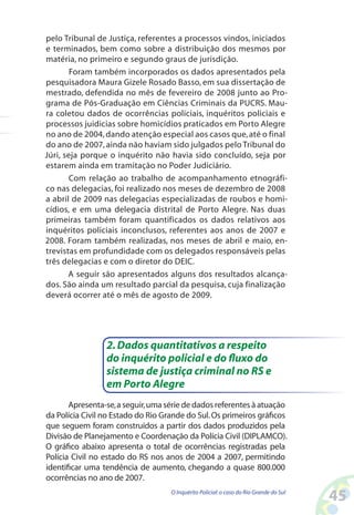 pelo Tribunal de Justiça, referentes a processos vindos, iniciados
e terminados, bem como sobre a distribuição dos mesmos por
matéria, no primeiro e segundo graus de jurisdição.
        Foram também incorporados os dados apresentados pela
pesquisadora Maura Gizele Rosado Basso, em sua dissertação de
mestrado, defendida no mês de fevereiro de 2008 junto ao Pro-
grama de Pós-Graduação em Ciências Criminais da PUCRS. Mau-
ra coletou dados de ocorrências policiais, inquéritos policiais e
processos juidicias sobre homicídios praticados em Porto Alegre
no ano de 2004, dando atenção especial aos casos que, até o final
do ano de 2007, ainda não haviam sido julgados pelo Tribunal do
Júri, seja porque o inquérito não havia sido concluído, seja por
estarem ainda em tramitação no Poder Judiciário.
        Com relação ao trabalho de acompanhamento etnográfi-
co nas delegacias, foi realizado nos meses de dezembro de 2008
a abril de 2009 nas delegacias especializadas de roubos e homi-
cídios, e em uma delegacia distrital de Porto Alegre. Nas duas
primeiras também foram quantificados os dados relativos aos
inquéritos policiais inconclusos, referentes aos anos de 2007 e
2008. Foram também realizadas, nos meses de abril e maio, en-
trevistas em profundidade com os delegados responsáveis pelas
três delegacias e com o diretor do DEIC.
       A seguir são apresentados alguns dos resultados alcança-
dos. São ainda um resultado parcial da pesquisa, cuja finalização
deverá ocorrer até o mês de agosto de 2009.




                 2. Dados quantitativos a respeito
                 do inquérito policial e do fluxo do
                 sistema de justiça criminal no RS e
                 em Porto Alegre
       Apresenta-se, a seguir, uma série de dados referentes à atuação
da Polícia Civil no Estado do Rio Grande do Sul. Os primeiros gráficos
que seguem foram construídos a partir dos dados produzidos pela
Divisão de Planejamento e Coordenação da Polícia Civil (DIPLAMCO).
O gráfico abaixo apresenta o total de ocorrências registradas pela
Polícia Civil no estado do RS nos anos de 2004 a 2007, permitindo
identificar uma tendência de aumento, chegando a quase 800.000
ocorrências no ano de 2007.
                                    O Inquérito Policial: o caso do Rio Grande do Sul
                                                                                        45
 