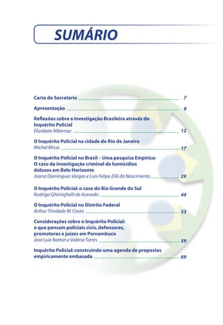 SUMÁRIO


Carta do Secretário                                        7

Apresentação                                               9
Reflexões sobre a Investigação Brasileira através do
Inquérito Policial
Elizabete Albernaz                                         12

O Inquérito Policial na cidade do Rio de Janeiro
Michel Misse                                               17
O Inquérito Policial no Brasil – Uma pesquisa Empírica:
O caso da investigação criminal de homicídios
dolosos em Belo Horizonte
Joana Domingues Vargas e Luís Felipe Zilli do Nascimento   29

O Inquérito Policial: o caso do Rio Grande do Sul
Rodrigo Ghiringhelli de Azevedo                            44
O Inquérito Policial no Distrito Federal
Arthur Trindade M. Costa                                   53
Considerações sobre o Inquérito Policial:
o que pensam policiais civis, defensores,
promotores e juízes em Pernambuco
José Luiz Ratton e Valéria Torres                          59
Inquérito Policial: construindo uma agenda de propostas
empiricamente embasada                                     69
 