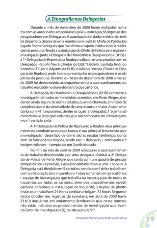 4. Etnografia nas Delegacias
        Durante o mês de novembro de 2008 foram realizados conta-
tos com as autoridades responsáveis pela autorização do ingresso dos
pesquisadores nas Delegacias. A autorização foi dada no início do mês
de dezembro, depois de uma reunião com o então Chefe de Polícia, De-
legado Pedro Rodrigues, que manifestou o apoio institucional à realiza-
ção da pesquisa. Tendo a autorização do Chefe de Polícia para realizar a
investigação junto a Delegacia de Homicídios e Desaparecidos (DHD) e
à 1ª Delegacia de Repressão a Roubos, realizou-se uma reunião com os
Delegados Ranolfo Vieira (Diretor do DEIC*), Bolívar Lantada, Rodrigo
Bozzetto (Titular e Adjunto da DHD) e Juliano Ferreira (Titular da Dele-
gacia de Roubos), onde foram apresentados os pesquisadores e os ob-
jetivos da pesquisa. Durante os meses de dezembro de 2008 a março
de 2009 foi desenvolvido acompanhamento o acompanhamento do
trabalho realizado no dia-a-dia dentro dos cartórios.
       A Delegacia de Homicídios e Desaparecidos (DHD) centraliza a
investigação de todos os homicídios ocorridos em Porto Alegre, aten-
dendo ainda alguns de outras cidades, quando chamada, em razão da
complexidade e da necessidade de uma estrutura maior. Atualmente
conta com 41 funcionários, dentre os quais 2 delegados, 1 agente ad-
ministrativo e 9 equipes volantes, que são compostas de 2 investigado-
res e 1 escrivão cada.
       A 1ª Delegacia de Polícia de Repressão a Roubos atua principal-
mente no combate ao roubo a banco, e sua principal ferramenta para
a investigação desse tipo de crime são as escutas telefônicas. Conta
com 28 funcionários lotados, sendo eles: 1 delegado, 1 comissário e 5
equipes volantes – compostas por 3 policiais cada.
        Por fim, no mês de abril de 2009 realizou-se o acompanhamen-
to do trabalho desenvolvido por uma delegacia distrital, a 2ª Delega-
cia de Polícia de Porto Alegre, que conta com um quadro de pessoal
composto por 24 policiais, 1 assessor administrativo e uma 1 copeira. A
Delegacia está dividida em 5 cartórios, sendo que 4 deles trabalham
com a elaboração dos inquéritos e 1 atua somente com precatórias;
1 equipe de investigação que trabalha na investigação de todos os
inquéritos, de todos os cartórios, além dos procedimentos investi-
gatórios anteriores a instauração de Inquérito; 3 duplas de planto-
nistas que trabalham 24 horas corridas e folgam 72 horas. Segundo
dados obtidos nos registros da secretaria, em abril de 2009 havia
33.619 inquéritos em andamento (lembrando que nesse número
não estão incluídos os procedimentos de investigação que ficam
no Setor de Investigação (SI), na situação de VPI.
                                     O Inquérito Policial: o caso do Rio Grande do Sul
                                                                                         51
 