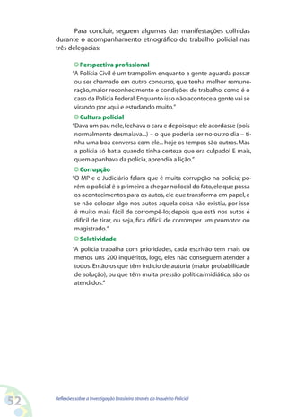 Para concluir, seguem algumas das manifestações colhidas
     durante o acompanhamento etnográfico do trabalho policial nas
     três delegacias:

                Perspectiva profissional
             “A Polícia Civil é um trampolim enquanto a gente aguarda passar
              ou ser chamado em outro concurso, que tenha melhor remune-
              ração, maior reconhecimento e condições de trabalho, como é o
              caso da Polícia Federal. Enquanto isso não acontece a gente vai se
              virando por aqui e estudando muito.”
                Cultura policial
             “Dava um pau nele, fechava o cara e depois que ele acordasse (pois
              normalmente desmaiava...) – o que poderia ser no outro dia – ti-
              nha uma boa conversa com ele... hoje os tempos são outros. Mas
              a polícia só batia quando tinha certeza que era culpado! E mais,
              quem apanhava da polícia, aprendia a lição.”
                Corrupção
             “O MP e o Judiciário falam que é muita corrupção na polícia; po-
              rém o policial é o primeiro a chegar no local do fato, ele que passa
              os acontecimentos para os autos, ele que transforma em papel, e
              se não colocar algo nos autos aquela coisa não existiu, por isso
              é muito mais fácil de corrompê-lo; depois que está nos autos é
              difícil de tirar, ou seja, fica difícil de corromper um promotor ou
              magistrado.”
                 Seletividade
             “A polícia trabalha com prioridades, cada escrivão tem mais ou
              menos uns 200 inquéritos, logo, eles não conseguem atender a
              todos. Então os que têm indício de autoria (maior probabilidade
              de solução), ou que têm muita pressão política/midiática, são os
              atendidos.”




52   Reflexões sobre a Investigação Brasileira através do Inquérito Policial
 