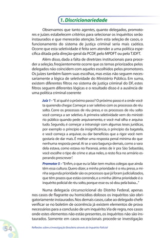 1. Discricionariedade
             Observamos que tanto agentes, quanto delegados, promoto-
     res e juízes estabelecem critérios para selecionar os inquéritos serão
     instaurados e que merecerão atenção. Sem esta seleção de casos, o
     funcionamento do sistema de justiça criminal seria mais caótico.
     Ocorre que esta seletividade é feita sem atender a uma política espe-
     cífica ditada pela direção-geral da PCDF, pelo MPDFT ou pelo TJDFT.
             Além disso, dada a falta de diretrizes institucionais para proce-
     der a seleção, freqüentemente ocorre que os temas priorizados pelos
     delegados não coincidem com aqueles escolhidos pelos promotores.
     Os juízes também fazem suas escolhas, mas estas não seguem neces-
     sariamente a lógica de seletividade do Ministério Público. Em suma,
     existem diferentes filtros no sistema de justiça criminal do DF, estes
     filtros seguem diferentes lógicas e o resultado disso é a ausência de
     uma política criminal coerente
              Juiz 1 - “E aí qual é o próximo passo? O próximo passo é a onde você
              ta querendo chegar. Começar a ser seletivo com os processos de réu
              solto. Corre os processos de réu preso, e os processos de réu solto
              você começa a ser seletivo. A primeira seletividade vem do ministé-
              rio público quando pede arquivamento, e você mal olha e arquiva
              tudo. Segundo, é começar a intransigir com algumas teses jurídicas,
              por exemplo o princípio da insignificância, o princípio da bagatela,
              e você começa a arquivar, ou dar benefícios que a rigor você nem
              gostaria de dar mais. É melhor uma resposta penal mínima do que
              nenhuma resposta penal. Ai se a vara bagunça demais, como a vara
              dela estava, como estava no Paranoá, antes de ir pra São Sebastião,
              você escolhe o tipo de crime e atua neles, o resto fica no armário es-
              perando prescrever”    .
              Promotor 5 – “Enfim, o que eu ia falar: tem muitos colegas que ainda
              têm essa cultura. Quero dizer, a minha prioridade é o réu preso, a mi-
              nha segunda prioridade são os processos que já foram judicializados,
              que têm prazos que estão correndo, e a minha última prioridade é o
              inquérito policial de réu solto, porque esse eu só dou pela baixa...”

            Numa delegacia circunscricional do Distrito Federal, apenas
     nos casos de flagrante ou homicídios dolosos os inquéritos são obri-
     gatoriamente instaurados. Nos demais casos, cabe ao delegado chefe
     verificar se no boletim de ocorrência já existem elementos de prova
     necessários para a conclusão de um inquérito. Via de regra, nos casos
     onde estes elementos não estão presentes, os inquéritos não são ins-
     taurados. Somente em casos excepcionais procede-se investigação

54   Reflexões sobre a Investigação Brasileira através do Inquérito Policial
 