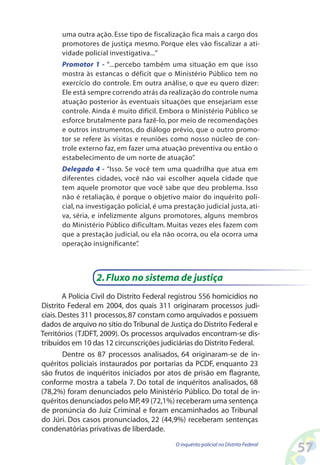 uma outra ação. Esse tipo de fiscalização fica mais a cargo dos
      promotores de justiça mesmo. Porque eles vão fiscalizar a ati-
      vidade policial investigativa...”
      Promotor 1 - “...percebo também uma situação em que isso
      mostra às estancas o déficit que o Ministério Público tem no
      exercício do controle. Em outra análise, o que eu quero dizer:
      Ele está sempre correndo atrás da realização do controle numa
      atuação posterior às eventuais situações que ensejariam esse
      controle. Ainda é muito difícil. Embora o Ministério Público se
      esforce brutalmente para fazê-lo, por meio de recomendações
      e outros instrumentos, do diálogo prévio, que o outro promo-
      tor se refere às visitas e reuniões como nosso núcleo de con-
      trole externo faz, em fazer uma atuação preventiva ou então o
      estabelecimento de um norte de atuação”   .
      Delegado 4 - “Isso. Se você tem uma quadrilha que atua em
      diferentes cidades, você não vai escolher aquela cidade que
      tem aquele promotor que você sabe que deu problema. Isso
      não é retaliação, é porque o objetivo maior do inquérito poli-
      cial, na investigação policial, é uma prestação judicial justa, ati-
      va, séria, e infelizmente alguns promotores, alguns membros
      do Ministério Público dificultam. Muitas vezes eles fazem com
      que a prestação judicial, ou ela não ocorra, ou ela ocorra uma
      operação insignificante” .



                  2. Fluxo no sistema de justiça
        A Polícia Civil do Distrito Federal registrou 556 homicídios no
Distrito Federal em 2004, dos quais 311 originaram processos judi-
ciais. Destes 311 processos, 87 constam como arquivados e possuem
dados de arquivo no sítio do Tribunal de Justiça do Distrito Federal e
Territórios (TJDFT, 2009). Os processos arquivados encontram-se dis-
tribuídos em 10 das 12 circunscrições judiciárias do Distrito Federal.
        Dentre os 87 processos analisados, 64 originaram-se de in-
quéritos policiais instaurados por portarias da PCDF, enquanto 23
são frutos de inquéritos iniciados por atos de prisão em flagrante,
conforme mostra a tabela 7. Do total de inquéritos analisados, 68
(78,2%) foram denunciados pelo Ministério Público. Do total de in-
quéritos denunciados pelo MP, 49 (72,1%) receberam uma sentença
de pronúncia do Juiz Criminal e foram encaminhados ao Tribunal
do Júri. Dos casos pronunciados, 22 (44,9%) receberam sentenças
condenatórias privativas de liberdade.
                                             O inquérito policial no Distrito Federal
                                                                                        5
 