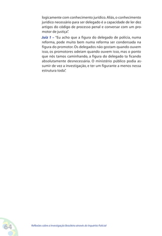 logicamente com conhecimento jurídico. Aliás, o conhecimento
              jurídico necessário para ser delegado é a capacidade de ler dez
              artigos do código de processo penal e conversar com um pro-
              motor de justiça”.
              Juiz 1 – “Eu acho que a figura do delegado de polícia, numa
              reforma, pode muito bem numa reforma ser condensada na
              figura do promotor. Os delegados não gostam quando ouvem
              isso, os promotores odeiam quando ouvem isso, mas o ponto
              que nós tamos caminhando, a figura do delegado ta ficando
              absolutamente desnecessária. O ministério público podia as-
              sumir de vez a investigação, e ter um figurante a menos nessa
              estrutura toda”.




64   Reflexões sobre a Investigação Brasileira através do Inquérito Policial
 