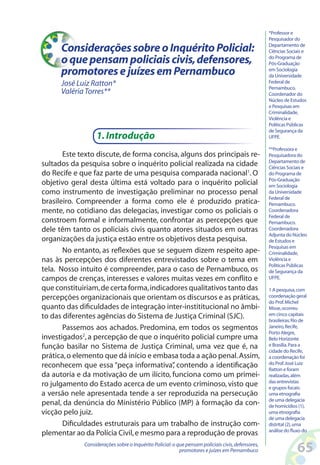 *Professor e
                                                                                                   Pesquisador do

      Considerações sobre o Inquérito Policial:                                                    Departamento de
                                                                                                   Ciências Sociais e

      o que pensam policiais civis, defensores,                                                    do Programa de
                                                                                                   Pós-Graduação
      promotores e juízes em Pernambuco                                                            em Sociologia
                                                                                                   da Universidade
      José Luiz Ratton*                                                                            Federal de
                                                                                                   Pernambuco.
      Valéria Torres**                                                                             Coordenador do
                                                                                                   Núcleo de Estudos
                                                                                                   e Pesquisas em
                                                                                                   Criminalidade,
                                                                                                   Violência e
                                                                                                   Políticas Públicas
                                                                                                   de Segurança da
                  1. Introdução                                                                    UFPE.

                                                                                                   **Professora e
       Este texto discute, de forma concisa, alguns dos principais re-                             Pesquisadora do
                                                                                                   Departamento de
sultados da pesquisa sobre o inquérito policial realizada na cidade                                Ciências Sociais e
do Recife e que faz parte de uma pesquisa comparada nacional1. O                                   do Programa de
                                                                                                   Pós-Graduação
objetivo geral desta última está voltado para o inquérito policial                                 em Sociologia
como instrumento de investigação preliminar no processo penal                                      da Universidade
                                                                                                   Federal de
brasileiro. Compreender a forma como ele é produzido pratica-                                      Pernambuco.
mente, no cotidiano das delegacias, investigar como os policiais o                                 Coordenadora
                                                                                                   Federal de
constroem formal e informalmente, confrontar as percepções que                                     Pernambuco.
dele têm tanto os policiais civis quanto atores situados em outras                                 Coordenadora
                                                                                                   Adjunta do Núcleo
organizações da justiça estão entre os objetivos desta pesquisa.                                   de Estudos e
                                                                                                   Pesquisas em
       No entanto, as reflexões que se seguem dizem respeito ape-                                  Criminalidade,
nas às percepções dos diferentes entrevistados sobre o tema em                                     Violência e
                                                                                                   Políticas Públicas
tela. Nosso intuito é compreender, para o caso de Pernambuco, os                                   de Segurança da
campos de crenças, interesses e valores muitas vezes em conflito e                                 UFPE.

que constituiriam, de certa forma, indicadores qualitativos tanto das                              1 A pesquisa, com
percepções organizacionais que orientam os discursos e as práticas,                                coordenação geral
                                                                                                   do Prof. Michel
quanto das dificuldades de integração inter-instititucional no âmbi-                               Misse, ocorreu
to das diferentes agências do Sistema de Justiça Criminal (SJC).                                   em cinco capitais
                                                                                                   brasileiras: Rio de
       Passemos aos achados. Predomina, em todos os segmentos                                      Janeiro, Recife,
                                                                                                   Porto Alegre,
investigados2, a percepção de que o inquérito policial cumpre uma                                  Belo Horizonte
função basilar no Sistema de Justiça Criminal, uma vez que é, na                                   e Brasília. Para a
                                                                                                   cidade do Recife,
prática, o elemento que dá início e embasa toda a ação penal. Assim,                               a coordenação foi
reconhecem que essa “peça informativa” contendo a identificação
                                          ,                                                        do Prof. José Luiz
                                                                                                   Ratton e foram
da autoria e da motivação de um ilícito, funciona como um primei-                                  realizadas, além
                                                                                                   das entrevistas
ro julgamento do Estado acerca de um evento criminoso, visto que                                   e grupos focais:
a versão nele apresentada tende a ser reproduzida na persecução                                    uma etnografia
                                                                                                   de uma delegacia
penal, da denúncia do Ministério Público (MP) à formação da con-                                   de homicídios (1),
vicção pelo juiz.                                                                                  uma etnografia
                                                                                                   de uma delegacia
       Dificuldades estruturais para um trabalho de instrução com-                                 distrital (2), uma
                                                                                                   análise do fluxo do
plementar ao da Polícia Civil, e mesmo para a reprodução de provas
             Considerações sobre o Inquérito Policial: o que pensam policiais civis, defensores,
                                                          promotores e juízes em Pernambuco                      65
 