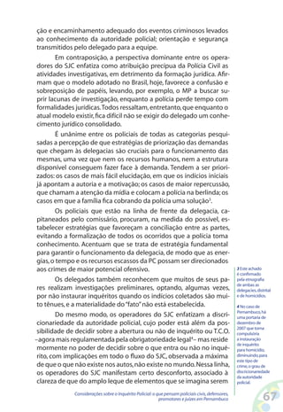 ção e encaminhamento adequado dos eventos criminosos levados
 ao conhecimento da autoridade policial; orientação e segurança
 transmitidos pelo delegado para a equipe.
         Em contraposição, a perspectiva dominante entre os opera-
 dores do SJC enfatiza como atribuição precípua da Polícia Civil as
 atividades investigativas, em detrimento da formação jurídica. Afir-
 mam que o modelo adotado no Brasil, hoje, favorece a confusão e
 sobreposição de papéis, levando, por exemplo, o MP a buscar su-
 prir lacunas de investigação, enquanto a polícia perde tempo com
 formalidades jurídicas. Todos ressaltam, entretanto, que enquanto o
 atual modelo existir, fica difícil não se exigir do delegado um conhe-
 cimento jurídico consolidado.
         É unânime entre os policiais de todas as categorias pesqui-
 sadas a percepção de que estratégias de priorização das demandas
 que chegam às delegacias são cruciais para o funcionamento das
 mesmas, uma vez que nem os recursos humanos, nem a estrutura
 disponível conseguem fazer face à demanda. Tendem a ser priori-
zados: os casos de mais fácil elucidação, em que os indícios iniciais
 já apontam a autoria e a motivação; os casos de maior repercussão,
 que chamam a atenção da mídia e colocam a polícia na berlinda; os
 casos em que a família fica cobrando da polícia uma solução3.
         Os policiais que estão na linha de frente da delegacia, ca-
 pitaneados pelo comissário, procuram, na medida do possível, es-
 tabelecer estratégias que favoreçam a conciliação entre as partes,
 evitando a formalização de todos os ocorridos que a polícia toma
 conhecimento. Acentuam que se trata de estratégia fundamental
 para garantir o funcionamento da delegacia, de modo que as ener-
 gias, o tempo e os recursos escassos da PC possam ser direcionados
 aos crimes de maior potencial ofensivo.                                                            3 Este achado
                                                                                                    é confirmado
         Os delegados também reconhecem que muitos de seus pa-                                      pela etnografia
                                                                                                    de ambas as
 res realizam investigações preliminares, optando, algumas vezes,                                   delegacies, distrital
 por não instaurar inquéritos quando os indícios coletados são mui-                                 e de homicídios.

 to tênues, e a materialidade do “fato” não está estabelecida.                                      4 No caso de
                                                                                                    Pernambuco, há
         Do mesmo modo, os operadores do SJC enfatizam a discri-                                    uma portaria de
 cionariedade da autoridade policial, cujo poder está além da pos-                                  dezembro de
                                                                                                    2007 que torna
 sibilidade de decidir sobre a abertura ou não de inquérito ou T.C.O.                               compulsória
–agora mais regulamentada pela obrigatoriedade legal4– mas reside                                   a instauração
                                                                                                    de inquérito
 mormente no poder de decidir sobre o que entra ou não no inqué-                                    para homicídio,
 rito, com implicações em todo o fluxo do SJC, observada a máxima                                   diminuindo, para
                                                                                                    este tipo de
 de que o que não existe nos autos, não existe no mundo. Nessa linha,                               crime, o grau de
 os operadores do SJC manifestam certo desconforto, associado à                                     discricionariedade
                                                                                                    da autoridade
 clareza de que do amplo leque de elementos que se imagina serem                                    policial.

              Considerações sobre o Inquérito Policial: o que pensam policiais civis, defensores,
                                                           promotores e juízes em Pernambuco                        6
 