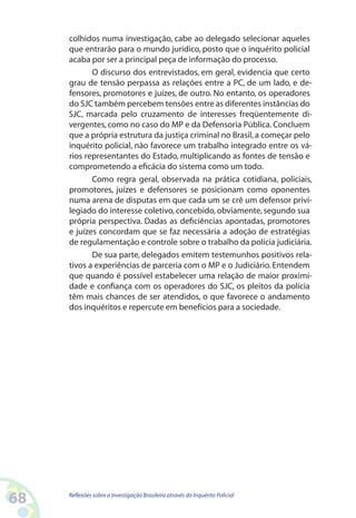 colhidos numa investigação, cabe ao delegado selecionar aqueles
     que entrarão para o mundo jurídico, posto que o inquérito policial
     acaba por ser a principal peça de informação do processo.
            O discurso dos entrevistados, em geral, evidencia que certo
     grau de tensão perpassa as relações entre a PC, de um lado, e de-
     fensores, promotores e juízes, de outro. No entanto, os operadores
     do SJC também percebem tensões entre as diferentes instâncias do
     SJC, marcada pelo cruzamento de interesses freqüentemente di-
     vergentes, como no caso do MP e da Defensoria Pública. Concluem
     que a própria estrutura da justiça criminal no Brasil, a começar pelo
     inquérito policial, não favorece um trabalho integrado entre os vá-
     rios representantes do Estado, multiplicando as fontes de tensão e
     comprometendo a eficácia do sistema como um todo.
            Como regra geral, observada na prática cotidiana, policiais,
     promotores, juízes e defensores se posicionam como oponentes
     numa arena de disputas em que cada um se crê um defensor privi-
     legiado do interesse coletivo, concebido, obviamente, segundo sua
     própria perspectiva. Dadas as deficiências apontadas, promotores
     e juízes concordam que se faz necessária a adoção de estratégias
     de regulamentação e controle sobre o trabalho da polícia judiciária.
            De sua parte, delegados emitem testemunhos positivos rela-
     tivos a experiências de parceria com o MP e o Judiciário. Entendem
     que quando é possível estabelecer uma relação de maior proximi-
     dade e confiança com os operadores do SJC, os pleitos da polícia
     têm mais chances de ser atendidos, o que favorece o andamento
     dos inquéritos e repercute em benefícios para a sociedade.




68   Reflexões sobre a Investigação Brasileira através do Inquérito Policial
 
