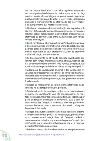 de “Gestão por Resultados” com ciclos regulares e sistemáti-
              cos de: organização de bases de dados e produção de diag-
              nósticos, análise de modelagem de problemas de segurança
              pública, implementação de ações e intervenções integradas,
              avaliação e monitoramento da efetividade das intervenções
              e do cumprimento das metas estabelecidas.
                 Desburocratização e descartorialização do inquérito poli-
              cial com definição clara de papéis dos sujeitos envolvidos nas
              relações sociais estabelecidas a partir desse procedimento e
              efetivação da comunicação entre esses sujeitos, sem vertica-
              lidades e limitações.
                 Implementação e afirmação de uma Política Criminal para
              o Sistema de Justiça Criminal como um todo, estabelecendo
              padrões gerais de discricionariedade (valorativa e normativa-
              mente) às práticas de seus protagonistas, além de promover
              maior articulação entre os mesmos.
                 Redirecionamento da atividade policial à investigação pre-
              liminar, com função meramente administrativa, visando ape-
              nas ao convencimento do Ministério Público, que passa a as-
              sumir maiores responsabilidades diante ao inquérito policial.
                 Adaptação da investigação criminal e das instituições en-
              volvidas no processamento de crimes ao ritmo e às dinâmicas
              impostas pelo fenômeno criminal contemporâneo, concilian-
              do celeridade, eficácia e preservação das garantias e direitos
              fundamentais.
                 Criação de mecanismos que promovam a efetivação e a ce-
              leridade na elaboração de laudos periciais.
                 Estabelecimento de estratégias objetivas de priorização das
              demandas de investigação (que não apenas os casos de mais
              fácil elucidação, maior repercussão ou de maior cobrança por
              parte de terceiros ou das partes envolvidas) para o bom fun-
              cionamento das Delegacias de Polícia, uma vez que nem os
              recursos humanos, nem a estrutura disponível conseguem
              fazer face à demanda.
                 Criação e manutenção de mecanismos de controle externo
              da discricionariedade policial na investigação, principalmen-
              te no que concerne à seleção feita pelo Delegado de Polícia
              dos elementos colhidos e que entrarão para o “mundo jurí-
              dico” posto que o inquérito policial acaba por ser a principal
                    ,
              peça de informação do processo.
                 Estabelecimento de diretrizes nacionais a respeito de me-

0   Reflexões sobre a Investigação Brasileira através do Inquérito Policial
 