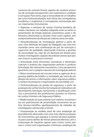 canismos de controle formal, capazes de conduzir proces-
sos de correição transparentes com autonomia e combate
à corrupção. Para tanto, urge a necessidade de se trabalhar
por uma institucionalização mais eficaz das corregedorias,
ouvidorias e inspetorias e conseqüente estruturação des-
ses importantes instrumentos.
   Repensar a estrutura da Justiça Criminal brasileira, de
modo a favorecer um trabalho integrado entre os vários re-
presentantes do Estado (policiais, promotores, juízes e de-
fensores), diminuindo as tensões entre esses sujeitos, sem
comprometimento da eficácia do sistema como um todo.
   Desjudicialização da investigação policial a partir de
uma nova definição do papel do Delegado, não mais fun-
cionando como uma combinação de juiz de instrução e
supervisor de qualidade, repensando inclusive a questão
da necessidade (ou não) de um Bacharel em Direito para
realizar investigações capazes de produzir provas que pos-
sam instruir os processos criminais.
   Articulação entre dimensões normativas e dimensões
culturais e práticas das organizações policiais e jurídicas.
Articulação dos elementos necessários a uma perspectiva
garantista com a própria natureza da investigação policial.
   Maior estreitamento de vínculos entre as agências de se-
gurança pública do Estado e a sociedade, por meio da am-
pliação do acesso a informações sobre segurança pública
a núcleos de pesquisa e organizações da sociedade civil.
   Profissionalização da gestão da segurança a partir da
produção de conhecimento; formulação de indicadores de
desempenho; formação, treinamento e qualificação contí-
nua e permanente dos profissionais atuantes no Sistema
de Justiça Criminal e de Segurança Pública.
   Modernização da ação policial com maiores investimen-
tos em policiamento de proximidade, incremento da po-
lícia técnico-científica, aperfeiçoamento de métodos de
investigação e persecução criminal.
   Incorporação ao modelo atual de uma ampliação do
procedimento abreviado, com uma mais efetiva produção
de instrumentos, que agregue o mínimo de base probató-
ria para outros delitos de menor potencial ofensivo, com a
instauração de inquérito apenas para crimes contra pes-
soas e crimes com organizações criminosas, ampliação da

    Inquérito policial: construindo uma agenda de propostas empiricamente embasada
                                                                                     1
 