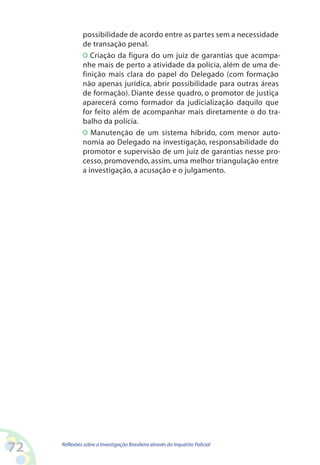 possibilidade de acordo entre as partes sem a necessidade
              de transação penal.
                 Criação da figura do um juiz de garantias que acompa-
              nhe mais de perto a atividade da polícia, além de uma de-
              finição mais clara do papel do Delegado (com formação
              não apenas jurídica, abrir possibilidade para outras áreas
              de formação). Diante desse quadro, o promotor de justiça
              aparecerá como formador da judicialização daquilo que
              for feito além de acompanhar mais diretamente o do tra-
              balho da polícia.
                 Manutenção de um sistema híbrido, com menor auto-
              nomia ao Delegado na investigação, responsabilidade do
              promotor e supervisão de um juiz de garantias nesse pro-
              cesso, promovendo, assim, uma melhor triangulação entre
              a investigação, a acusação e o julgamento.




2   Reflexões sobre a Investigação Brasileira através do Inquérito Policial
 
