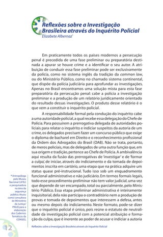 Reflexões sobre a Investigação
                             Brasileira através do Inquérito Policial
                             Elizabete Albernaz*



                            Em praticamente todos os países modernos a persecução
                    penal é precedida de uma fase preliminar ou preparatória desti-
                    nada a apurar se houve crime e a identificar o seu autor. A atri-
                    buição de conduzir essa fase preliminar pode ser exclusivamente
                    da polícia, como no sistema inglês da tradição da common law,
                    ou do Ministério Público, como no chamado sistema continental,
                    que dispõe da polícia judiciária para aprofundar as investigações.
                    Apenas no Brasil encontramos uma solução mista para esta fase
                    preparatória da persecução penal: cabe a polícia a investigação
                    preliminar e a produção de um relatório juridicamente orientado
                    do resultado dessas investigações. O produto desse relatório é o
                    que vem a constituir o inquérito policial.
                            A responsabilidade formal pela condução do inquérito cabe
                    a uma autoridade policial, a qual recebe essa delegação do Chefe de
                    Polícia. Para possuírem a prerrogativa delegada de autoridades po-
                    liciais para relatar o inquérito e indiciar suspeitos da autoria de um
                    crime, os delegados precisam fazer um concurso público que exige
                    o diploma de bacharel em Direito e o reconhecimento profissional
                    da Ordem dos Advogados do Brasil (OAB). Não se trata, portanto,
                    de meros policiais, mas de delegados de uma outra função que, em
                    sua origem e tradição, pertence ao Chefe de Polícia. A ambivalência
                    aqui resulta da fusão das prerrogativas de ‘investigar’ e de ‘formar
                    a culpa’, de iniciar, através do indiciamento e da tomada de depoi-
                    mentos inscrita em cartório, uma etapa que na prática adquire um
                    status quase pré-instrucional. Tudo isso sob um enquadramento
  * Antropóloga     funcional administrativo e não judiciário. Em termos formais legais,
     pelo Museu
 Nacional (UFRJ)    todo esse procedimento preliminar não tem valor judicial, uma vez
 e pesquisadora     que depende de ser encampado, total ou parcialmente, pelo Minis-
      na área da
      segurança     tério Público. Essa etapa preliminar administrativa é inteiramente
  pública. Atuou    inquisitorial, dela não participa o contraditório nem a produção de
como consultora
   do Ministério    provas e tomada de depoimentos que interessem a defesa, antes
      da Justiça/   ou mesmo depois do indiciamento. Neste formato, pode-se dizer
    PNUD para a
     elaboração     que o inquérito policial é único, pois reúne o estatuto de neutrali-
   dos Cadernos
   Temáticos da
                    dade da investigação policial com a potencial atribuição e forma-
        CONSEG.     ção da culpa, que é inerente ao poder de acusar e indiciar a autoria

12                  Reflexões sobre a Investigação Brasileira através do Inquérito Policial
 