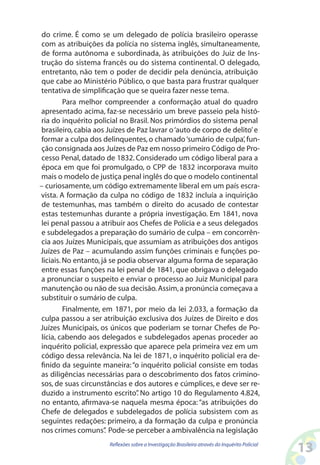 do crime. É como se um delegado de polícia brasileiro operasse
 com as atribuições da polícia no sistema inglês, simultaneamente,
 de forma autônoma e subordinada, às atribuições do Juiz de Ins-
trução do sistema francês ou do sistema continental. O delegado,
 entretanto, não tem o poder de decidir pela denúncia, atribuição
 que cabe ao Ministério Público, o que basta para frustrar qualquer
tentativa de simplificação que se queira fazer nesse tema.
         Para melhor compreender a conformação atual do quadro
apresentado acima, faz-se necessário um breve passeio pela histó-
ria do inquérito policial no Brasil. Nos primórdios do sistema penal
brasileiro, cabia aos Juízes de Paz lavrar o ‘auto de corpo de delito’ e
formar a culpa dos delinquentes, o chamado ‘sumário de culpa’, fun-
 ção consignada aos Juízes de Paz em nosso primeiro Código de Pro-
 cesso Penal, datado de 1832. Considerado um código liberal para a
 época em que foi promulgado, o CPP de 1832 incorporava muito
mais o modelo de justiça penal inglês do que o modelo continental
– curiosamente, um código extremamente liberal em um país escra-
vista. A formação da culpa no código de 1832 incluía a inquirição
 de testemunhas, mas também o direito do acusado de contestar
 estas testemunhas durante a própria investigação. Em 1841, nova
lei penal passou a atribuir aos Chefes de Polícia e a seus delegados
 e subdelegados a preparação do sumário de culpa – em concorrên-
 cia aos Juízes Municipais, que assumiam as atribuições dos antigos
Juízes de Paz – acumulando assim funções criminais e funções po-
liciais. No entanto, já se podia observar alguma forma de separação
 entre essas funções na lei penal de 1841, que obrigava o delegado
a pronunciar o suspeito e enviar o processo ao Juiz Municipal para
manutenção ou não de sua decisão. Assim, a pronúncia começava a
substituir o sumário de culpa.
         Finalmente, em 1871, por meio da lei 2.033, a formação da
 culpa passou a ser atribuição exclusiva dos Juízes de Direito e dos
Juízes Municipais, os únicos que poderiam se tornar Chefes de Po-
lícia, cabendo aos delegados e subdelegados apenas proceder ao
inquérito policial, expressão que aparece pela primeira vez em um
 código dessa relevância. Na lei de 1871, o inquérito policial era de-
finido da seguinte maneira: “o inquérito policial consiste em todas
as diligências necessárias para o descobrimento dos fatos crimino-
sos, de suas circunstâncias e dos autores e cúmplices, e deve ser re-
 duzido a instrumento escrito” No artigo 10 do Regulamento 4.824,
                                 .
no entanto, afirmava-se naquela mesma época: “as atribuições do
Chefe de delegados e subdelegados de polícia subsistem com as
seguintes redações: primeiro, a da formação da culpa e pronúncia
nos crimes comuns” Pode-se perceber a ambivalência na legislação
                      .
                      Reflexões sobre a Investigação Brasileira através do Inquérito Policial
                                                                                                13
 