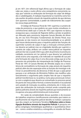 já em 1871. Um referencial legal afirma que a formação de culpa
     cabe aos Juízes, o outro afirma uma competência concorrente, ou
     seja, que “subsiste as atribuições de formação da culpa” de delega-
     dos e subdelegados. A tradição inquisitorial se mantinha como fun-
     ção auxiliar da polícia através do inquérito policial, do que derivou,
     sem aparente contrariedade, o poder do indiciamento dos suspei-
     tos nessa etapa preliminar.
            O Código de Processo Penal de 1941 suprimiu o sumário de
     culpa da pronúncia, o que poderia ser, para muitos estudiosos, in-
     constitucional, dado que a Carta de 1937, que vigorava na época,
     assegurava que, a exceção de flagrante delito, a prisão só poderia
     ser efetuada após pronúncia. Segundo Canuto Mendes de Almei-
     da, em seu livro Princípios Fundamentais do Direito Penal, essa
     supressão só não incorre em inconstitucionalidade se se admitir
     que houve deslocamento para o inquérito policial das funções do
     suprimido ‘sumário de culpa’. A rigor, a instrução criminal prelimi-
     nar deveria ser judicial, mas se o legislador decidiu por suprimir o
     sumário de culpa, atribuiu um caráter extra-judicial ao inquérito
     policial. Daí não se pode inferir que, além da primeira inconstitucio-
     nalidade, consistente em ‘ser policial’ o que deveria ‘ser judiciário’,
     ainda ocorra uma segunda, a do indiciado ser repelido de sua pró-
     pria formação de culpa. Essa é uma discussão antiga, que já se faz
     presente nos primórdios da interpretação do Código de Processo
     Penal de 1941. O Canuto Mendes de Almeida argüia era a inexis-
     tência de contraditório na formação de culpa através do inquérito
     policial, além da não separação entre as funções de investigar e de
     iniciar os procedimentos da denúncia. O fato de que a ação penal
     passava a ser atribuição do Ministério Público não modifica subs-
     tancialmente o argumento pelo simples fato de que o inquérito
     policial transformava-se, na prática, numa peça processual, inclusi-
     ve com a exigência que deveria ser entranhado no processo penal.
     Do ponto de vista jurídico-formal, o sistema brasileiro é ‘acusatorial’,
     sem juizado de instrução; na prática, entretanto, ele é misto, com
     parte das atribuições da instrução criminal sendo cumprida pela
     polícia judiciária através do inquérito policial, que teoricamente se-
     ria apenas uma peça administrativa pré-instrucional.
            Em razão da complexidade dessas questões e da escassez
     de trabalhos empíricos cientificamente orientados que tratem es-
     pecificamente do inquérito policial decidiu-se realizar a pesquisa
     que deu origem ao Seminário Temático Reflexões sobre a Inves-
     tigação Brasileira através do Inquérito Policial. A pesquisa em-
     pírica congregou metodologias qualitativas e quantitativas diver-
     sas – como a análise estatística, a etnografia, os estudos de fluxos

14   Reflexões sobre a Investigação Brasileira através do Inquérito Policial
 