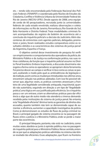 etc. – tendo sido encomendada pela Federação Nacional dos Poli-
ciais Federais (FENAPEF) e coordenada pelo Núcleo de Estudos da
Cidadania, Conflito e Violência Urbana da Universidade Federal do
Rio de Janeiro (NECVU-UFRJ). Desde agosto de 2008, uma equipe
de cerda de 60 pesquisadores, recrutada junto às universidades
federais de cada estado envolvido, realizou observações e coleta
de informações no Rio de Janeiro, Pernambuco, Rio Grande do Sul,
Belo Horizonte e Distrito Federal. Treze modalidades criminais fo-
ram acompanhadas: do registro do boletim de ocorrência até a
conclusão do inquérito policial e a decisão do Judiciário. Além das
centenas de entrevistas com agentes policiais, delegados, promo-
tores e juízes, foram realizados estudos comparativos entre os re-
sultados obtidos e as características dos sistemas de justiça penal
da Argentina, Espanha e França.
        O objetivo central desse investimento de pesquisa foi verifi-
car empiricamente o comportamento dos operadores da polícia, do
Ministério Público e da Justiça na conformação prática, nas suas ro-
tinas cotidianas, da função que o inquérito policial assume no Direi-
to Penal brasileiro. Embora importante, a discussão doutrinária não
esgota a forma como os operadores se apropriam desta ferramenta.
Foi preciso descer ao campo e verificar in loco como as coisas se pas-
sam, avaliando o modo pelo qual as ambivalências da legislação e
da tradição, assim como as mudanças introduzidas nos últimos anos,
encontram solução nas práticas adotadas. Com isso foi possível ob-
servar que, algumas vezes, as práticas correntes atravessam a fron-
teira de uma legalidade considerada antiquada, inquisitorial, quan-
do não autoritária, seguindo em direção a um tipo de “ilegalidade
prática” uma lógica em uso justificada pela eficiência. Se o inquérito
         ,
passa a ser um entrave, criam-se alternativas práticas para dar efici-
ência a algo que de outro modo não atenderia a imensa demanda
recebida pelas instituições do sistema de justiça penal. No entanto,
esta “ilegalidade eficiente” diminui tanto as garantias de direitos dos
acusados, quanto também não tem se demonstrado capaz de au-
mentar a eficiência, aumentar a capacidade investigativa da polícia.
Como já demonstraram os estudos de fluxo da justiça criminal no
Brasil, o principal gargalo do sistema encontra-se na passagem de
fluxos entre a polícia e o Ministério Público, onde se perde a maior
parte das ocorrências.
        O principal bloqueio, portanto, não está no Judiciário, como
muitas vezes alardeia-se junto à opinião pública, mas na passagem
do inquérito policial para o Ministério Público. Nesse sentido, enten-
de-se por quê as adaptações práticas admitidas no sistema não têm
se revelado tão eficientes. Essas adaptações, que ficam na fronteira
                      Reflexões sobre a Investigação Brasileira através do Inquérito Policial
                                                                                                15
 