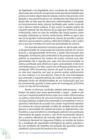 da legalidade e da ilegalidade, são o resultado da criatividade dos
     atores para dar conta de uma pressão muito grande de trabalho que
     precisa encontrar algum tipo de solução, mesmo não prevista na le-
     gislação e que, portanto, possa ser considerada não-legal até certo
     ponto. Não se trata aqui de denunciar arbitrariedades e corrupção
     no funcionamento deste sistema, facilitadas pelo caráter extra-ofi-
     cial e obscuro destas práticas. O que ocorre na gestão prática do
     inquérito policial não são desvios da lei, algo que é feito sem apoio
     institucional, como no caso da metáfora das maçãs podres, como
     exceções individuais às normas institucionais. Refere-se aqui a des-
     vios da lei geridos institucionalmente, através de acordos e pactos
     informais que envolvem a polícia, o Ministério Público e até o Judici-
     ário e que são mantidos em nome da racionalidade do sistema.
            Um exemplo bastante ilustrativo pode ser observado sobre
     a obrigatoriedade de instauração do inquérito policial. Em termos
     formais, a obrigatoriedade diminuiria o poder discricionário dos
     delegados. Entretanto, pela ambivalência da posição do inquérito
     policial na arquitetura do sistema de justiça criminal, essa obri-
     gatoriedade não é seguida, pois vige uma discricionariedade na
     prática justificada pela eficiência e pela racionalidade. A discricio-
     nariedade passa a ser feita a partir da verificação preliminar da in-
     vestigação (VPI), ferramenta através da qual se decide o que vai
     ou não virar inquérito, sem que se precise avaliar publicamente
     os seus critérios e os seus desvios. Trata-se de uma investigação
     que antecede o inquérito policial, de modo a evitá-lo e proteger o
     delegado titular da obrigatoriedade de sua instauração, que aca-
     ba acontecendo quando a maior parte da investigação já foi feita,
     como um tipo de formalização.
            Dentre os diversos resultados obtidos pela pesquisa – deta-
     lhados nos papers que serão apresentados a seguir – pode-se afir-
     mar que o inquérito policial forma culpa. Seu caráter administrativo,
     na prática, toma forma de uma pré-instrução criminal, dominante
     na etapa judiciária, embora não contemple o contraditório e nem as
     garantias individuais do acusado. Seu caráter inquisitorial reproduz
     um sistema de crenças baseado na idéia de ‘verdade real’, de onde
     decorre a necessidade do cartório, de tomar os depoimentos com
     fé pública, o que transforma a investigação policial numa produção
     interminável de papéis escritos e com firma reconhecida. Decorre
     daí a extrema relevância da inclusão deste tema no marco da 1ª
     Conferência Nacional de Segurança Pública, no sentido de estimu-
     lar a ampliação da capacidade investigativa da polícia judiciária e
     de suas condições de trabalho, sem prejuízo das garantias à plena
     cidadania e presunção da inocência dos acusados.

16   Reflexões sobre a Investigação Brasileira através do Inquérito Policial
 