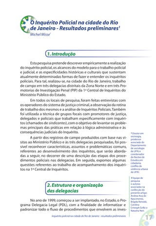 O Inquérito Policial na cidade do Rio
      de Janeiro - Resultados preliminares1
      Michel Misse*




                 1. Introdução
        Esta pesquisa pretende descrever empiricamente a realização
do inquérito policial, os alcances do modelo para o trabalho policial
e judicial, e as especificidades históricas e culturais que sustentam
atualmente determinadas formas de fazer e entender os inquéritos
policiais. Para tal, realizou-se, na cidade do Rio de Janeiro, trabalho
de campo em três delegacias distritais da Zona Norte e em três Pro-
motorias de Investigação Penal (PIP) da 1ª Central de Inquéritos do
Ministério Público do Estado.
        Em todos os locais de pesquisa, foram feitas entrevistas com
os operadores do sistema de justiça criminal, a observação da rotina
de trabalho dos mesmos e a análise de Inquéritos Policiais. Também
foi utilizada a técnica de grupos focais com promotores de justiça,
delegados e policiais que trabalham especificamente com inquéri-
tos (chamados de sindicantes), com o objetivo de levantar os proble-
mas principais das práticas em relação à lógica administrativa e às
consequências judiciais do Inquérito.                                                            * Doutor em
                                                                                                 socioogia,
       A partir dos registros de campo produzidos com base nas vi-                               prodessor
sitas ao Ministério Público e às três delegacias pesquisadas, foi pos-                           associado do
                                                                                                 Departamento
sível reconhecer características, assuntos e problemáticas comuns,                               de sociologia
referentes ao desenvolvimento dos inquéritos, que serão aborda-                                  da UFRJ e
                                                                                                 coordenador
das a seguir, no decorrer de uma descrição das etapas dos proce-                                 do Núcleo de
dimentos policiais nas delegacias. Em seguida, expomos algumas                                   Estudos em
                                                                                                 cidadania,
questões referentes ao trabalho de acompanhamento dos inquéri-                                   conflito de
tos na 1ª Central de Inquéritos.                                                                 violência urbana
                                                                                                 da UFRJ.

                                                                                                 1 Equipe de
                                                                                                 pesquisa

                 2. Estrutura e organização                                                      e autoras
                                                                                                 associadas na
                 das delegacias                                                                  confecção do
                                                                                                 presente artigo:
                                                                                                 Andrea Ana do
                                                                                                 Nascimento,
     No ano de 1999, começou a ser implantado, no Estado, o Pro-                                 Brígida Renoldi,
grama Delegacia Legal (PDL), com a finalidade de informatizar e                                  Carolina
                                                                                                 Cristoph Grillo e
padronizar todo o fluxo de procedimentos que envolvem as inves-                                  Natasha Neri.

                      Inquérito policial na cidade do Rio de Janeiro - resultados preliminares
                                                                                                               1
 